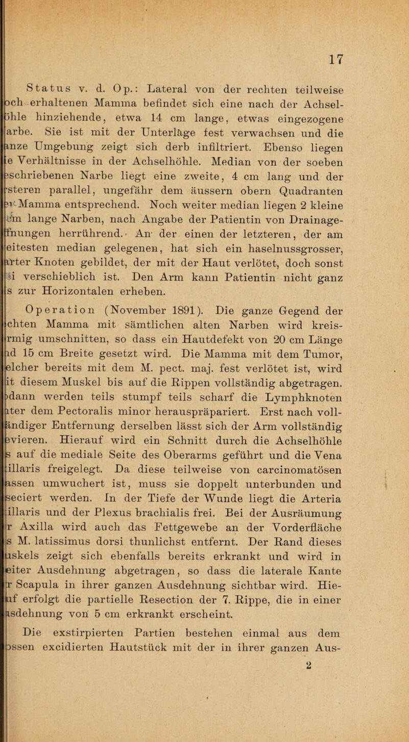 Status V. d. Op.: Lateral von der rechten teilweise Dch erhaltenen Mamma befindet sich eine nach der Achsel¬ ihle hinziehende, etwa 14 cm lange, etwas eingezogene arbe. Sie ist mit der Unterläge fest verwachsen und die mze Umgebung zeigt sich derb infiltriert. Ebenso liegen 'e Verhältnisse in der Achselhöhle. Median von der soeben 3schriebenen Narbe liegt eine zweite, 4 cm lang und der 'Steren parallel, ungefähr dem äussern obern Quadranten ?i-Mamma entsprechend. Noch weiter median liegen 2 kleine C’m lange Narben, nach Angabe der Patientin von Drainage- fnungen herrührend.• Am der einen der letzteren, der am eitesten median gelegenen, hat sich ein haselnussgrosser, il'ter Knoten gebildet, der mit der Haut verlötet, doch sonst d verschieblich ist. Den Arm kann Patientin nicht ganz s zur Horizontalen erheben. Operation (November 1891). Die ganze Gegend der chten Mamma mit sämtlichen alten Narben wird kreis- rmig Umschnitten, so dass ein Hautdefekt von 20 cm Länge id 15 cm Breite gesetzt wird. Die Mamma mit dem Tumor, elcher bereits mit dem M. pect. maj. fest verlötet ist, wird it diesem Muskel bis auf die Rippen vollständig abgetragen. )dann werden teils stumpf teils scharf die Lymphknoten iter dem Pectoralis minor herauspräpariert. Erst nach voll- Indiger Entfernung derselben lässt sich der Arm vollständig 3vieren. Hierauf wird ein Schnitt durch die Achselhöhle 3 auf die mediale Seite des Oberarms geführt und die Vena illaris freigelegt. Da diese teilweise von carcinomatösen assen umwuchert ist, muss sie doppelt unterbunden und seciert werden, ln der Tiefe der Wunde liegt die Arteria illaris und der Plexus brachialis frei. Bei der Ausräumung r Axilla wird auch das Fettgewebe an der Vorderfläche s M. latissimus dorsi thunlichst entfernt. Der Rand dieses liskels zeigt sich ebenfalls bereits erkrankt und wird in leiter Ausdehnung abgetragen, so dass die laterale Kante r Scapula in ihrer ganzen Ausdehnung sichtbar wird. Hie- iif erfolgt die partielle Resection der 7. Rippe, die in einer isdehnung von 5 cm erkrankt erscheint. Die exstirpierten Partien bestehen einmal aus dem Dssen excidierten Hautstück mit der in ihrer ganzen Aus- 2