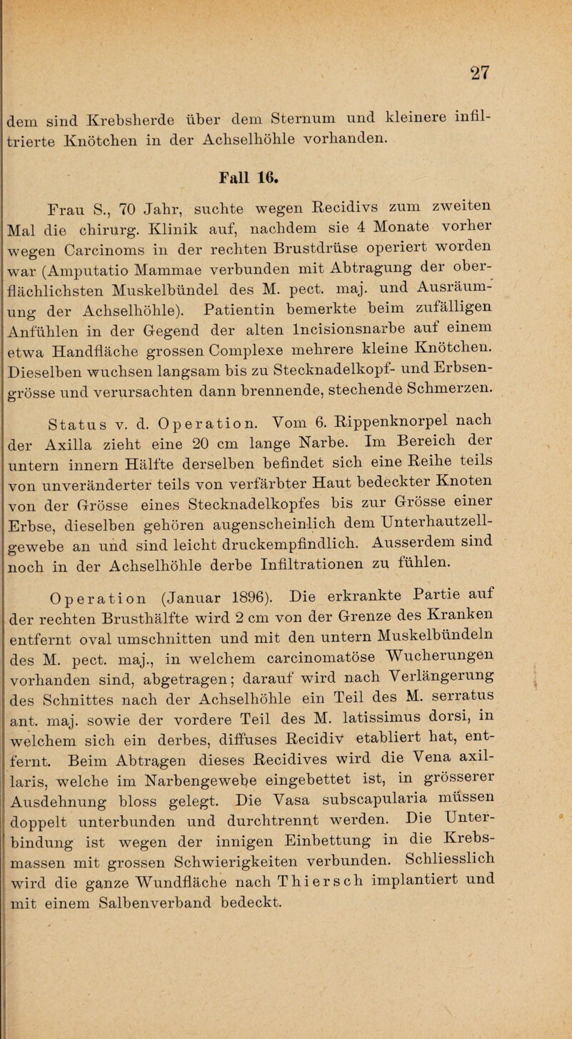 dem sind Krebslierde über dem Sternum und kleinere infil¬ trierte Knötchen in der Achselhöhle vorhanden. Fall 16. Frau S., 70 Jahr, suchte wegen Recidivs zum zweiten Mal die chirurg. Klinik auf, nachdem sie 4 Monate vorher wegen Carcinoms in der rechten Brustdrüse operiert worden war (Amputatio Mammae verbunden mit Abtragung der ober¬ flächlichsten Muskelbündel des M. pect. maj. und Ausräum¬ ung der Achselhöhle). Patientin bemerkte beim zufälligen Anfühlen in der Gegend der alten Incisionsnarbe auf einem etwa Handfläche grossen Complexe mehrere kleine Knötchen. Dieselben wuchsen langsam bis zu Stecknadelkopf- und Erbsen¬ grösse und verursachten dann brennende, stechende Schmerzen. Status V. d. Operation. Vom 6. Rippenknorpel nach der Axilla zieht eine 20 cm lange Narbe. Im Bereich der untern innern Hälfte derselben befindet sich eine Reihe teils von unveränderter teils von verfärbter Haut bedeckter Knoten von der Grösse eines Stecknadelkopfes bis zur Grösse einer Erbse, dieselben gehören augenscheinlich dem Unterhautzell¬ gewebe an und sind leicht druckempfindlich. Ausserdem sind noch in der Achselhöhle derbe Infiltrationen zu fühlen. Operation (Januar 1896). Die erkrankte Partie auf der rechten Brusthälfte wird 2 cm von der Grenze des Kranken entfernt oval Umschnitten und mit den untern Muskelbündeln des M. pect, maj., in welchem carcinomatöse Wucherungen vorhanden sind, abgetragen; darauf wird nach Verlängerung des Schnittes nach der Achselhöhle ein Teil des M. serratus ant. maj. sowie der vordere Teil des M. latissimus dorsi, in welchem sich ein derbes, diffuses Recidiv etabliert hat, ent¬ fernt. Beim Abtr^,gen dieses Recidives wird die Vena axil¬ laris, welche im Narbengewebe eingebettet ist, in grösserer Ausdehnung bloss gelegt. Die Vasa subscapularia müssen doppelt unterbunden und durchtrennt werden. Die Unter¬ bindung ist wegen der innigen Einbettung in die Krebs¬ massen mit grossen Schwierigkeiten verbunden. Schliesslich wird die ganze Wundfläche nach Thiersch implantiert und mit einem Salbenverband bedeckt. i