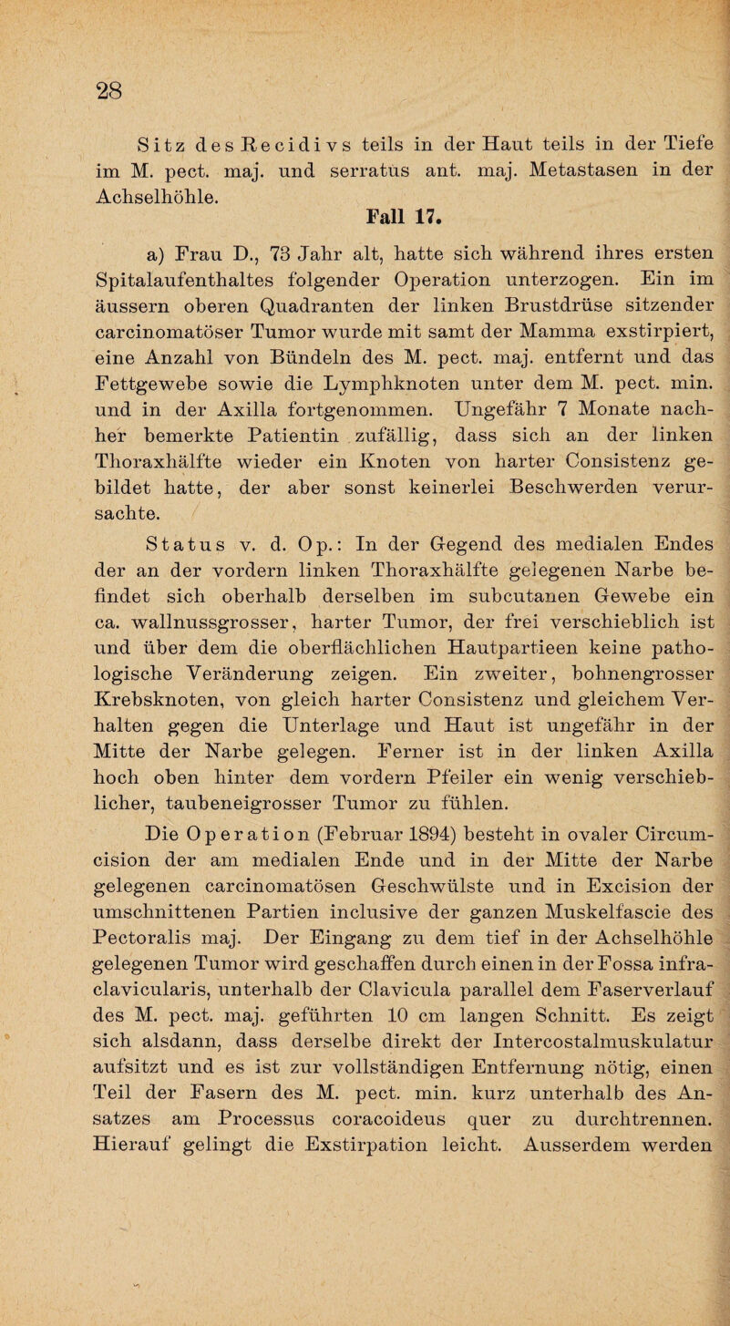 Sitz desRecidivs teils in der Haut teils in der Tiefe im M. pect. maj. und serratüs ant. maj. Metastasen in der Adiselhöhle. Fall 17. a) Frau D., 73 Jahr alt, hatte sich während ihres ersten Spitalaufenthaltes folgender Operation unterzogen. Ein im äussern oberen Quadranten der linken Brustdrüse sitzender carcinomatöser Tumor wurde mit samt der Mamma exstirpiert, eine Anzahl von Bündeln des M. pect. maj. entfernt und das Fettgewebe sowie die Lymphknoten unter dem M. pect. min. und in der Axilla fortgenommen. Ungefähr 7 Monate nach¬ her bemerkte Patientin zufällig, dass sich an der linken Thoraxhälfte wieder ein Knoten von harter Consistenz ge¬ bildet hatte, der aber sonst keinerlei Beschwerden verur¬ sachte. Status V. d. Op.: In der Gegend des medialen Endes der an der vordem linken Thoraxhälfte gelegenen Narbe be¬ findet sich oberhalb derselben im subcutanen Gewebe ein ca. wallnussgrosser, harter Tumor, der frei verschieblich ist und über dem die oberflächlichen Hautpartieen keine patho¬ logische Veränderung zeigen. Ein zweiter, bohnengrosser Krebsknoten, von gleich harter Consistenz und gleichem Ver¬ halten gegen die Unterlage und Haut ist ungefähr in der Mitte der Narbe gelegen. Ferner ist in der linken Axilla hoch oben hinter dem vordem Pfeiler ein wenig verschieb¬ licher, taubeneigrosser Tumor zu fühlen. Die Operation (Februar 1894) besteht in ovaler Circum- cision der am medialen Ende und in der Mitte der Narbe gelegenen carcinomatösen Geschwülste und in Excision der umschnittenen Partien inclusive der ganzen Muskelfascie des Pectoralis maj. Der Eingang zu dem tief in der Achselhöhle gelegenen Tumor wird geschaffen durch einen in derFossa infra- clavicularis, unterhalb der Clavicula parallel dem Faserverlauf des M. pect. maj. geführten 10 cm langen Schnitt. Es zeigt sich alsdann, dass derselbe direkt der Intercostalmuskulatur aufsitzt und es ist zur vollständigen Entfernung nötig, einen Teil der Fasern des M. pect. min. kurz unterhalb des An¬ satzes am Processus coracoideus quer zu durchtrennen. Hierauf gelingt die Exstirpation leicht. Ausserdem werden