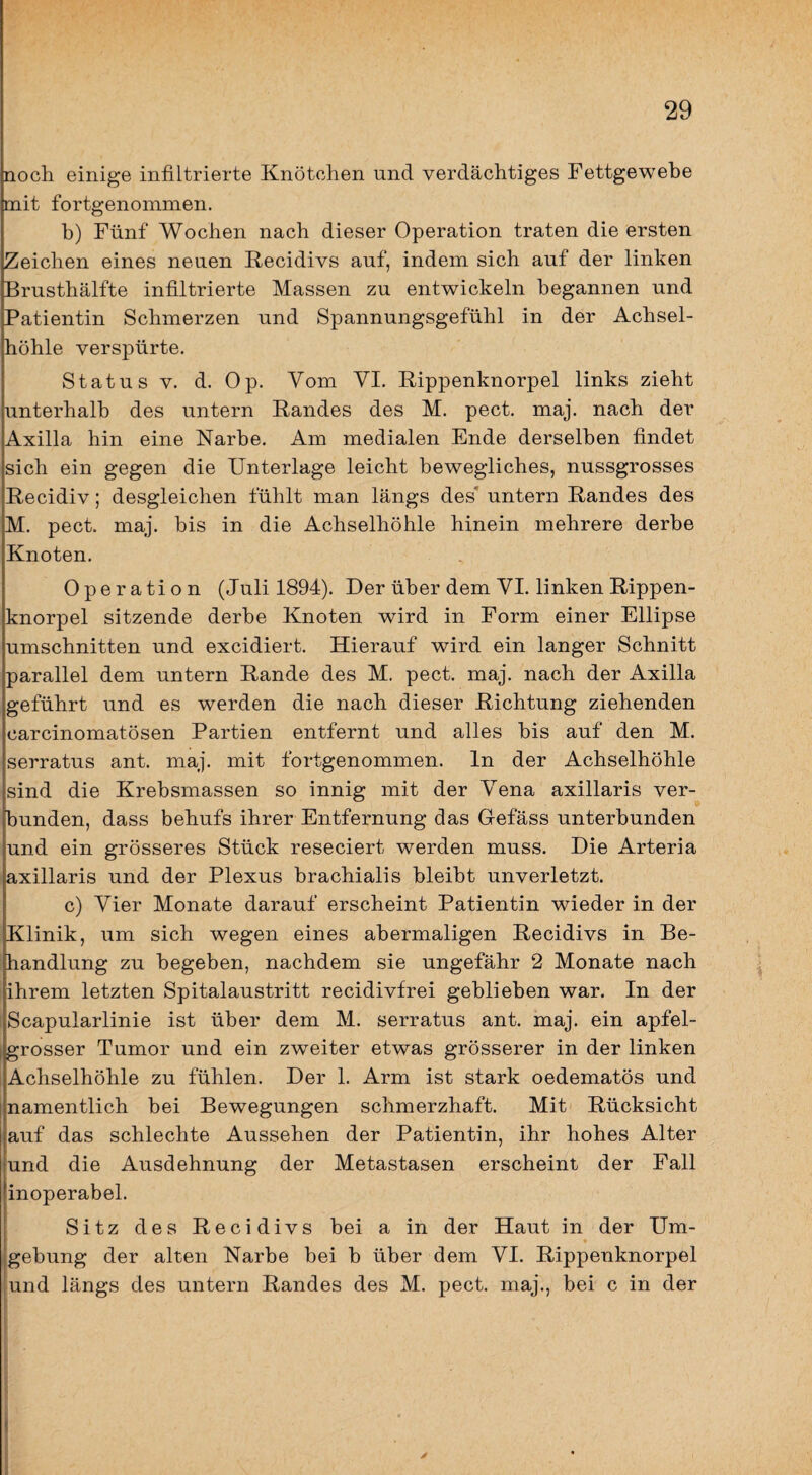 noch einige infiltrierte Knötchen und verdächtiges Fettgewebe mit fortgenommen. b) Fünf Wochen nach dieser Operation traten die ersten Zeichen eines neuen Kecidivs auf, indem sich auf der linken Brusthälfte infiltrierte Massen zu entwickeln begannen und Patientin Schmerzen und Spannungsgefühl in der Achsel¬ höhle verspürte. Status V. d. Op. Vom VI. Rippenknorpel links zieht unterhalb des untern Randes des M. pect. maj. nach der Axilla hin eine Narbe. Am medialen Ende derselben findet sich ein gegen die Unterlage leicht bewegliches, nussgrosses Recidiv; desgleichen fühlt man längs des* untern Randes des M. pect. maj. bis in die Achselhöhle hinein mehrere derbe Knoten. Operation (Juli 1894). Der über dem VI. linken Rippen¬ knorpel sitzende derbe Knoten wird in Form einer Ellipse Umschnitten und excidiert. Hierauf wird ein langer Schnitt parallel dem untern Rande des M. pect. maj. nach der Axilla geführt und es werden die nach dieser Richtung ziehenden carcinomatösen Partien entfernt und alles bis auf den M. serratus ant. maj. mit fortgenommen. In der Achselhöhle sind die Krebsmassen so innig mit der Vena axillaris ver¬ bunden, dass behufs ihrer Entfernung das Gefäss unterbunden und ein grösseres Stück reseciert werden muss. Die Arteria axillaris und der Plexus brachialis bleibt unverletzt. c) Vier Monate darauf erscheint Patientin wieder in der Klinik, um sich wegen eines abermaligen Recidivs in Be¬ handlung zu begeben, nachdem sie ungefähr 2 Monate nach ihrem letzten Spitalaustritt recidivfrei geblieben war. In der Scapularlinie ist über dem M. serratus ant. maj. ein apfel¬ grosser Tumor und ein zweiter etwas grösserer in der linken Achselhöhle zu fühlen. Der 1. Arm ist stark oedematös und namentlich bei Bewegungen schmerzhaft. Mit Rücksicht auf das schlechte Aussehen der Patientin, ihr hohes Alter und die Ausdehnung der Metastasen erscheint der Fall inoperabel. Sitz des Recidivs bei a in der Haut in der Um- ^ * gebung der alten Narbe bei b über dem VI. Rippenknorpel und längs des untern Randes des M. pect, maj., bei c in der