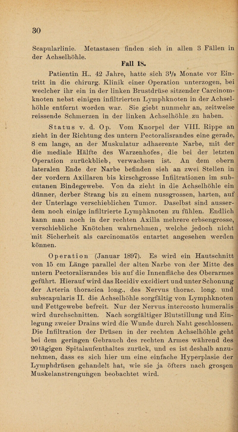 Scapularlinie, Metastasen finden sich in allen 3 Fällen in der Achselhöhle. Fall 18. Patientin H., 42 Jahre, hatte sich SVs Monate vor Ein¬ tritt in die Chirurg. Klinik einer Operation unterzogen, bei weclcher ihr ein in der linken Brustdrüse sitzender Carcinom- knoten nebst einigen infiltrierten Lymphknoten in der Achsel¬ höhle entfernt worden war. Sie giebt nunmehr an, zeitweise reissende Schmerzen in der linken Achselhöhle zu haben. Status V. d. Op. Vom Knorpel der YIII. Kippe an zieht in der Richtung des untern Pectoralisrandes eine gerade, 8 cm lange, an der Muskulatur adhaerente Narbe, mit der die mediale Hälfte des Warzenhofes, die hei der letzten Operation zurückblieb, verwachsen ist. An dem obern lateralen Ende der Narbe befinden sieh an zwei Stellen in der vordem Axillaren bis kirschgrosse Infiltrationen im sub- cutanen Bindegewebe. Von da zieht in die Achselhöhle ein dünner, derber Strang bis zu einem nussgrossen, harten, auf der Unterlage verschieblichen Tumor. Daselbst sind ausser¬ dem noch einige infiltrierte Lymphknoten zu fühlen. Endlich kann man noch in der rechten Axilla mehrere erbsengrosse, verschiebliche Knötchen wahrnehmen, welche jedoch nicht *mit Sicherheit als carcinomatös entartet angesehen werden können. Operation (Januar 1897). Es wird ein Hautschnitt von 15 cm Länge parallel der alten Narbe von der Mitte des untern Pectoralisrandes bis auf die Innenfläche des Oberarmes geführt. Hierauf wird das Recidiv excidiert und unter Schonung der Arteria thoracica long., des Nervus thorac. long. und subscapularis tl. die Achselhöhle sorgfältig von Lymphknoten und Fettgewebe befreit. Nur der Nervus intercosto humeralis wird durchschnitten. Nach sorgfältiger Blutstillung und Ein¬ legung zweier Drains wird die Wunde durch Naht geschlossen. Die Infiltration der Drüsen in der rechten Achselhöhle geht bei dem geringen Gebrauch des rechten Armes während des 20 tägigen Spitalaufenthaltes zurück, und es ist deshalb anzu¬ nehmen, dass es sich hier um eine einfache Hyperplasie der Lymphdrüsen gehandelt hat, wie sie ja öfters nach grossen Muskelanstrengungen beobachtet wird.