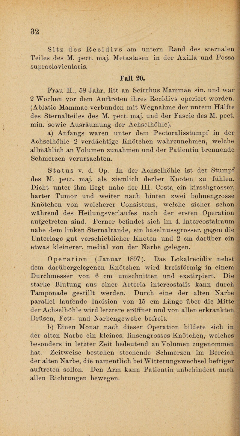 Sitz des Recidivs am untern Rand des sternalen Teiles des M. pect. maj. Metastasen in der Axilla und Fossa supraclavicularis. Fall 20. Frau H., 58 Jahr, litt an Scirrhus Mammae sin. und war 2 Wochen vor dem Auftreten ihres Recidivs operiert worden. (Ablatio Mammae verbunden mit Wegnahme der untern Hälfte des Sternalteiles des M. pect. maj. und der Fascie des M. pect, min. sowie Ausräumung der Achselhöhle). a) Anfangs waren unter dem Pectoralisstumpf in der Achselhöhle 2 verdächtige Knötchen wahrzunehmen, welche allmählich an Volumen Zunahmen und der Patientin brennende Schmerzen verursachten. Status V. d. Op. In der Achselhöhle ist der Stumpf des M. pect. maj. als ziemlich derber Knoten zu fühlen. Dicht unter ihm liegt nahe der III. Costa ein kirschgrosser, harter Tumor und weiter nach hinten zwei bohnengrosse Knötchen von weicherer Consistenz, welche sicher schon während des Heilungsverlaufes nach der ersten Operation aufgetreten sind. Ferner befindet sich im 4. Intercostalraum nahe dem linken Sternalrande, ein haselnussgrosser, gegen die Unterlage gut verschieblicher Knoten und 2 cm darüber ein etwas kleinerer, medial von der Karbe gelegen. Operation (Januar 1897). Das Lokalrecidiv nebst dem darübergelegenen Knötchen wird kreisförmig in einem Durchmesser von 6 cm Umschnitten und exstirpiert. Die starke Blutung aus einer Arteria intercostalis kann durch Tamponade gestillt werden. Durch eine der alten Narbe parallel laufende Incision von 15 cm Länge über die Mitte der Achselhöhle wird letztere eröffnet und von allen erkrankten Drüsen, Fett- und Narbengewebe befreit. b) Einen Monat nach dieser Operation bildete sich in der alten Narbe ein kleines, linsengrosses Knötchen, welches besonders in letzter Zeit bedeutend an Volumen zugenommen hat. Zeitweise bestehen stechende Schmerzen im Bereich der alten Narbe, die namentlich bei Witterungswechsel heftiger auftreten sollen. Den Arm kann Patientin unbehindert nach allen Richtungen bewegen.