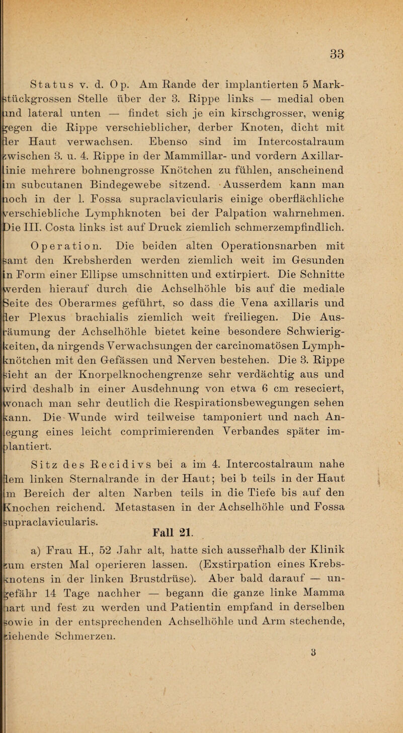 Status V. d. Op. Am Rande der implantierten 5 Mark- 5tückgrossen Stelle über der 3. Rippe links — medial oben ind lateral unten — findet sich je ein kirschgrosser, wenig ^egen die Rippe verschieblicher, derber Knoten, dicht mit ier Haut verwachsen. Ebenso sind im Intercostalraum zwischen 3. u. 4. Rippe in der Mammillar- und vordem Axillar- inie mehrere bohnengrosse Knötchen zu fühlen, anscheinend .m subcutanen Bindegewebe sitzend. • Ausserdem kann man loch in der 1. Fossa supraclavicularis einige oberflächliche verschiebliche Lymphknoten bei der Palpation wahrnehmen. Die III. Costa links ist auf Druck ziemlich schmerzempfindlich. Operation. Die beiden alten Operationsnarben mit ?amt den Krebsherden werden ziemlich weit im Gesunden n Form einer Ellipse Umschnitten und extirpiert. Die Schnitte verden hierauf durch die Achselhöhle bis auf die mediale Seite des Oberarmes geführt, so dass die Vena axillaris und ier Plexus brachialis ziemlich weit freiliegen. Die Aus¬ räumung der Achselhöhle bietet keine besondere Schwierig¬ keiten, da nirgends Verwachsungen der carcinomatösen Lymph¬ knötchen mit den Gefässen und Nerven bestehen. Die 3. Rippe fieht an der Knorpelknochengrenze sehr verdächtig aus und vird deshalb in einer Ausdehnung von etwa 6 cm reseciert, vonach man sehr deutlich die Respirationsbewegungen sehen kann. Die Wunde wird teilweise tamponiert und nach An- egung eines leicht comprimierenden Verbandes später im- )lantiert. Sitz des Recidivs bei a im 4. Intercostalraum nahe lern linken Sternalrande in der Haut; bei b teils in der Haut m Bereich der alten Narben teils in die Tiefe bis auf den Cnochen reichend. Metastasen in der Achselhöhle und Fossa jupraclavicularis. Fall 21. a) Frau H., 52 Jahr alt, hatte sich ausserhalb der Klinik üum ersten Mal operieren lassen. (Exstirpation eines Krebs- (knotens in der linken Brustdrüse). Aber bald darauf — un¬ gefähr 14 Tage nachher — begann die ganze linke Mamma hart und fest zu werden und Patientin empfand in derselben feowie in der entsprechenden Achselhöhle und Arm stechende, flehende Schmerzen. 3