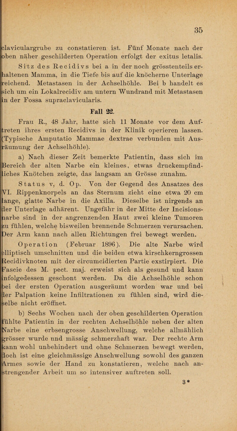 # 35 ^laviculargrube zu constatieren ist. Fünf Monate nach der Dben näher geschilderten Operation erfolgt der exitus letalis. Sitz des E-ecidivs bei a in der noch grösstenteils er- laltenen Mamma, in die Tiefe bis auf die knöcherne Unterlage reichend. Metastasen in der Achselhöhle. Bei b handelt es sich um ein Lokalrecidiv am untern Wundrand mit Metastasen in der Fossa supraclavicularis. Fall 32. Frau E., 48 Jahr, hatte sich 11 Monate vor dem Auf¬ treten ihres ersten Eecidivs in der Klinik operieren lassen. 'Typische Amputatio Mammae dextrae verbunden mit Aus¬ räumung der Achselhöhle). a) Nach dieser Zeit bemerkte Patientin, dass sich im Bereich der alten Narbe ein kleines, et^vas druckempfind- iches Knötchen zeigte, das langsam an Grösse zunahm. Status V, d. Op. Von der Gegend des Ansatzes des VI. Eippenknorpels an das Sternum zieht eine etv^a 20 cm ange, glatte Narbe in die Axilla. Dieselbe ist nirgends an ier Unterlage adhärent. Ungefähr in der Mitte der Incisions- larbe sind in der angrenzenden Haut zwei kleine Tumoren 5U fühlen, welche bisweilen brennende Schmerzen verursachen. Der Arm kann nach allen Eichtungen frei bewegt werden. Operation (Februar 1896). Die alte Narbe wird dliptisch Umschnitten und die beiden etwa kirschkerngrossen itecidivknoten mit der circumcidierten Partie exstirpiert. Die Fascie des M. pect. maj. erweist sich als gesund und kann nfolgedessen geschont werden. Da die Achselhöhle schon )ei der ersten Operation ausgeräumt worden war und bei Iler Palpation keine Infiltrationen zu fühlen sind, wird die¬ selbe nicht eröffnet. b) Sechs Wochen nach der oben geschilderten Operation ’ühlte Patientin in der rechten Achselhöhle neben der alten STarbe eine erbsengrosse Anschwellung, welche allmählich grösser wurde und mässig schmerzhaft war. Der rechte Arm tann wohl unbehindert und ohne Schmerzen bewegt werden, loch ist eine gleichmässige Anschwellung sowohl des ganzen !^rmes sowie der Hand zu konstatieren, weiche nach an¬ strengender Arbeit um so intensiver auftreten soll. 3*