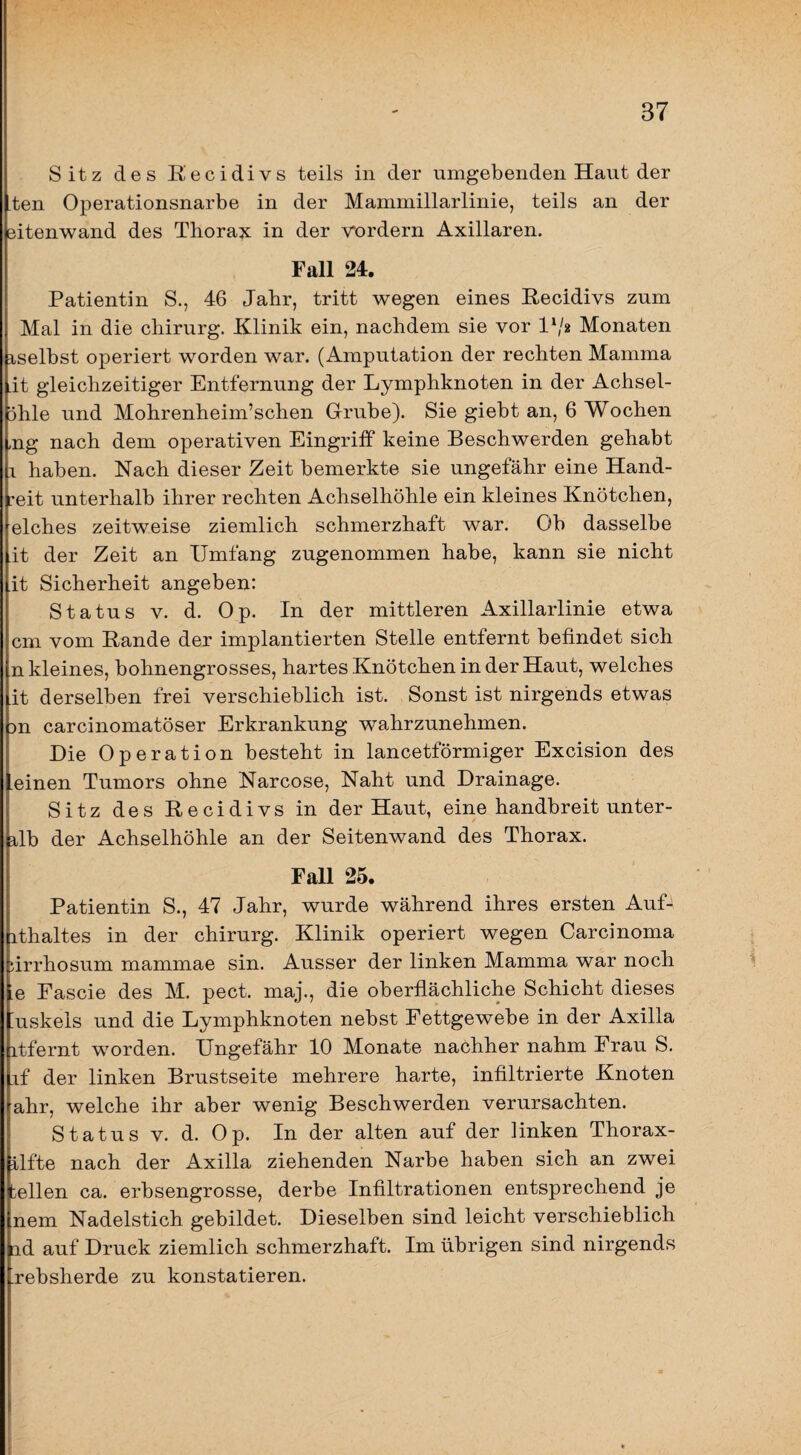 Sitz des Eecidivs teils in der umgebenden Haut der ten Operationsnarbe in der Mammillarlinie, teils an der sitenwand des Thorax in der vordem Axillaren. Fall 24. Patientin S., 46 Jahr, tritt wegen eines Hecidivs zum Mal in die Chirurg. Klinik ein, nachdem sie vor Monaten iselbst operiert worden war. (Amputation der rechten Mamma it gleichzeitiger Entfernung der Lymphknoten in der Achsel- ühle und Mohrenheim’schen Grube). Sie giebt an, 6 Wochen ,ng nach dem operativen Eingriff keine Beschwerden gehabt 1 haben. Nach dieser Zeit bemerkte sie ungefähr eine Hand¬ reit unterhalb ihrer rechten Achselhöhle ein kleines Knötchen, elches zeitweise ziemlich schmerzhaft war. Ob dasselbe it der Zeit an Umfang zugenommen habe, kann sie nicht it Sicherheit angeben: Status V. d. Op. In der mittleren Axillarlinie etwa cm vom Rande der implantierten Stelle entfernt befindet sich n kleines, bohnengrosses, hartes Knötchen in der Haut, welches it derselben frei verschieblich ist. Sonst ist nirgends etwas DU carcinomatöser Erkrankung wahrzunehmen. Die Operation besteht in lancetförmiger Excision des einen Tumors ohne Narcose, Naht und Drainage. Sitz des Recidivs in der Haut, eine handbreit unter- rlb der Achselhöhle an der Seitenwand des Thorax. FaU 25. Patientin S., 47 Jahr, wurde während ihres ersten AuD ithaltes in der chirurg. Klinik operiert wegen Carcinoma nrrhosum mammae sin. Ausser der linken Mamma war noch Le Fascie des M. pect, maj., die oberflächliche Schicht dieses Luskels und die Lymphknoten nebst Fettgewebe in der Axilla itfernt worden. Ungefähr 10 Monate nachher nahm Frau S. if der linken Brustseite mehrere harte, infiltrierte Knoten ahr, welche ihr aber wenig Beschwerden verursachten. Status V. d. Op. In der alten auf der linken Thorax- ilfte nach der Axilla ziehenden Narbe haben sich an zwei bellen ca. erbsengrosse, derbe Infiltrationen entsprechend je nem Nadelstich gebildet. Dieselben sind leicht verschieblich ad auf Druck ziemlich schmerzhaft. Im übrigen sind nirgends Lrebsherde zu konstatieren.