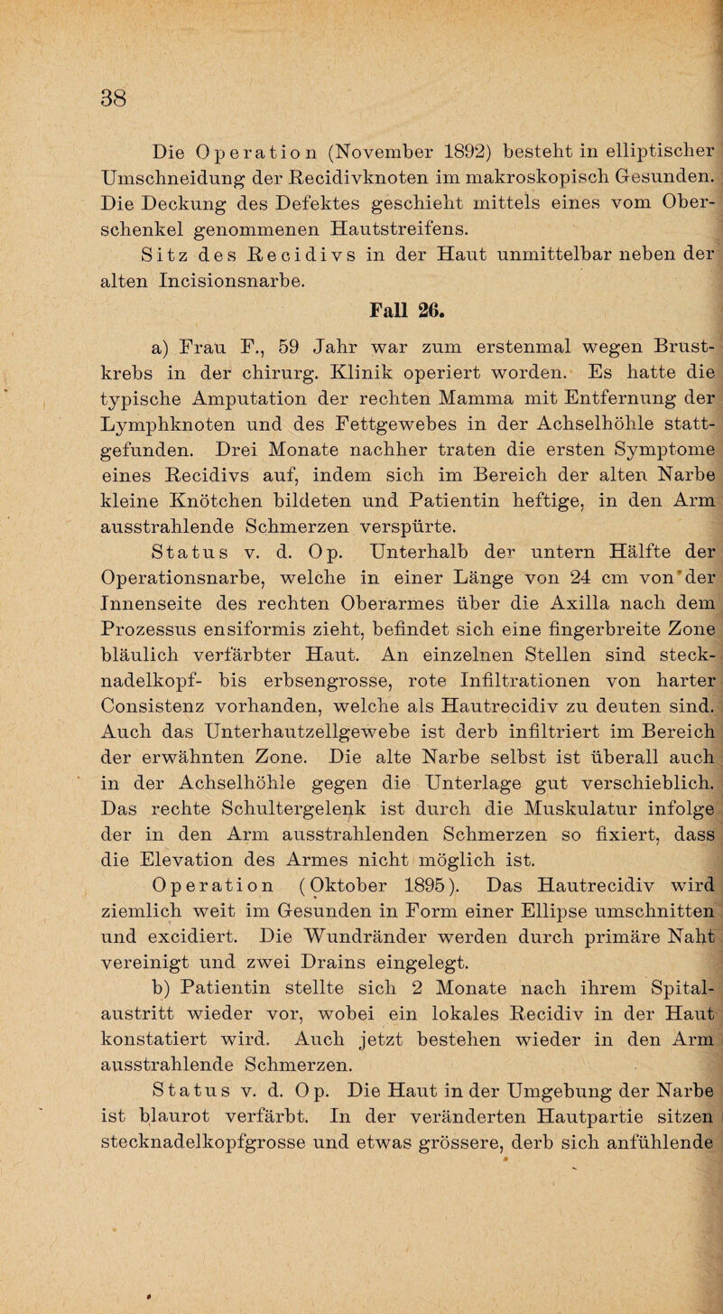 Die Operation (November 1892) besteht in elliptischer Umschneidung der ßecidivknoten im makroskopisch Gesunden. Die Deckung des Defektes geschieht mittels eines vom Ober¬ schenkel genommenen Hautstreifens. Sitz des Hecidivs in der Haut unmittelbar neben der alten Incisionsnarbe. Fall 26. a) Frau F., 59 Jahr war zum erstenmal wegen Brust¬ krebs in der chirurg. Klinik operiert worden. Es hatte die typische Amputation der rechten Mamma mit Entfernung der Lymphknoten und des Fettgewebes in der Achselhöhle statt¬ gefunden. Drei Monate nachher traten die ersten Symptome eines Recidivs auf, indem sich im Bereich der alten Narbe kleine Knötchen bildeten und Patientin heftige, in den Arm ausstrahlende Schmerzen verspürte. Status V. d. Op. Unterhalb der untern Hälfte der Operationsnarbe, welche in einer Länge von 24 cm von’der Innenseite des rechten Oberarmes über die Axilla nach dem Prozessus ensiformis zieht, befindet sich eine fingerbreite Zone bläulich verfärbter Haut. An einzelnen Stellen sind steck- nadelkopf- bis erbsengrosse, rote Infiltrationen von harter Consistenz vorhanden, welche als Hautrecidiv zu deuten sind. Auch das Unterhautzellgewebe ist derb infiltriert im Bereich der erwähnten Zone. Die alte Narbe selbst ist überall auch in der Achselhöhle gegen die Unterlage gut verschieblich. Das rechte Schultergelenk ist durch die Muskulatur infolge der in den Arm ausstrahlenden Schmerzen so fixiert, dass die Elevation des Armes nicht möglich ist. Operation (Oktober 1895). Das Hautrecidiv wird ziemlich weit im Gesunden in Form einer Ellipse Umschnitten und excidiert. Die Wundränder werden durch primäre Naht vereinigt und zwei Drains eingelegt. b) Patientin stellte sich 2 Monate nach ihrem Spital¬ austritt wieder vor, wobei ein lokales Recidiv in der Haut konstatiert wird. Auch jetzt bestehen wieder in den Arm ausstrahlende Schmerzen. Status V. d. Op. Die Haut in der Umgebung der Narbe ist blaurot verfärbt. In der veränderten Hautpartie sitzen stecknadelkopfgrosse und etwas grössere, derb sich anfühlende 0