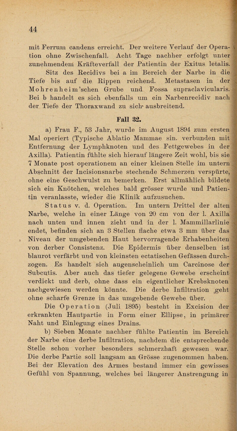 mit Ferrum candens erreicht. Der weitere Verlauf der Opera- \ tion ohne Zwischenfall. Acht Tage nachher erfolgt unter zunehmendem Kräfteverfall der Patientin der Exitus letalis. Sitz des Kecidivs bei a im Bereich der Narbe in die Tiefe bis auf die Kippen reichend. Metastasen in der Mohrenheim’schen Grube und Fossa supraclavicularis. Bei b handelt es sich ebenfalls um ein Narbenrecidiv nach der Tiefe der Thoraxwand zu sich' ausbreitend. Fall 32. a) Frau F., 53 Jahr, wurde im August 1894 zum ersten Mal operiert (Typische Ablatio Mammae sin. verbunden mit Entfernung der Lymphknoten und des Fettgewebes in der Axilla). Patientin fühlte sich hierauf längere Zeit wohl, bis sie 7 Monate post operationem an einer kleinen Stelle im untern Abschnitt der Incisionsnarbe stechende Schmerzen verspürte, ohne eine Geschwulst zu bemerken. Erst allmählich bildete sich ein Knötchen, welches bald grösser wurde und Patien¬ tin veranlasste, wieder die Klinik aufzusuchen. Status V. d. Operation. Im untern Drittel der alten Narbe, welche in einer Länge von 20 cm von der 1. Axilla nach unten und innen zieht und in der 1. Mammillarlinie endet, befinden sich an 3 Stellen flache etwa 3 mm über das Niveau der umgebenden Haut hervorragende Erhabenheiten von derber Consistenz. Die Epidermis über denselben ist blaurot verfärbt und von kleinsten ectatischen Gefässen durch¬ zogen. Es handelt sich augenscheinlich um Carcinose der Subcutis. Aber auch das tiefer gelegene Gewebe erscheint verdickt und derb, ohne dass ein eigentlicher Krebsknoten nachgewiesen werden könnte. Die derbe Infiltration ^geht ohne scharfe Grenze in das umgebende Gewebe über. Die Operation (Juli 1895) besteht in Excision der erkrankten Hautpartie in Form einer Ellipse, in primärer Naht und Einlegung eines Drains. b) Sieben Monate nachher fühlte Patientin im Bereich der Narbe eine derbe Infiltration, nachdem die entsprechende Stelle schon vorher besonders schmerzhaft gewesen war. Die derbe Partie soll langsam an Grösse zugenommen haben. Bei der Elevation des Armes bestand immer ein gewisses Gefühl von Spannung, welches bei längerer Anstrengung in