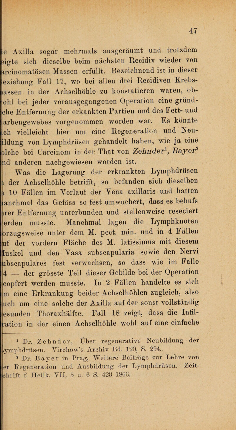 V.7. • I , 47 e Axilla sogar mehrmals ausgeräumt und trotzdem 3igte sich dieselbe beim nächsten Recidiv wieder von ircinomatösen Massen erfüllt. Bezeichnend ist in dieser eziehung Fall 17, wo bei allen drei Recidiven Krebs¬ assen in der Achselhöhle zu konstatieren waren, ob- ohl bei jeder vorausgegangenen Operation eine gründ- che Entfernung der erkankten Partien und des Fett- und arbengewebes vorgenommen worden war. Es könnte ch vielleicht hier um eine Regeneration und Neu- Idung von Lyrnphdrüsen gehandelt haben, wie ja eine )lche bei Carcinom in der That von Zehnder^ Bayer^ id anderen nachgewiesen worden ist. Was die Lagerung der erkrankten Lyrnphdrüsen i der Achselhöhle betrifft, so befanden sich dieselben i 10 Fällen im Yerlauf der Yena axillaris und hatten anchmal das Gefäss so fest umwuchert, dass es behufs irer Entfernung unterbunden und stellenweise reseciert erden musste. Manchmal lagen die Lymphknoten orzugsweise unter dem M. pect. min. und in 4 Fällen uf der vordem Fläche des M. latissimus mit diesem [uskel und den Yasa subscapularia sowie den Nervi ibscapulares fest verwachsen, so dass wie im Falle 4 — der grösste Teil dieser Gebilde bei der Operation eopfert werden musste. In 2 Fällen handelte es sich m eine Erkrankung beider Achselhöhlen zugleich, also uch um eine solche der Axilla auf der sonst vollständig esunden Thoraxhälfte. Fall 18 zeigt, dass die Infil- ’ation in der einen Achselhöhle wohl auf eine einfache ‘ Dr. Zehn der, Über regenerative Neubildung der lyrnphdrüsen. Virchow’s Archiv Bd. 120, S. 294. * Dr. Bayer in Prag, Weitere Beiträge zur Lehre von er Regeneration und Ausbildung der Lyrnphdrüsen. Zeit-