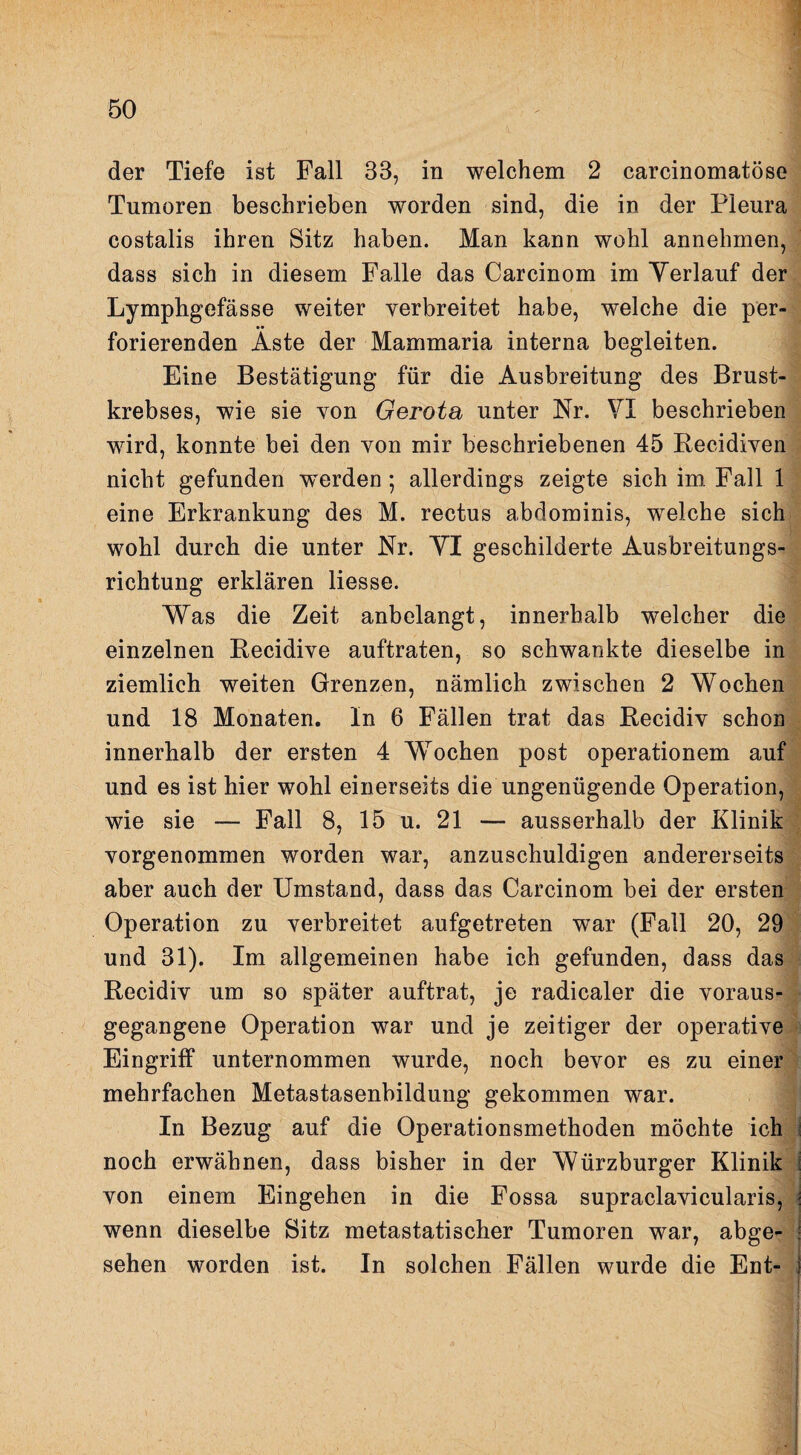 der Tiefe ist Fall 33, in welchem 2 carcinomatöse Tumoren beschrieben worden sind, die in der Pleura costalis ihren Sitz haben. Man kann wohl annehmen, dass sich in diesem Falle das Carcinom im Verlauf der Lymphgefässe weiter verbreitet habe, welche die per¬ forierenden Äste der Mammaria interna begleiten. Eine Bestätigung für die Ausbreitung des Brust¬ krebses, wie sie von Gerota unter Nr. YI beschrieben wird, konnte bei den von mir beschriebenen 45 Becidiven nicht gefunden w^erden; allerdings zeigte sich im. Fall 1 eine Erkrankung des M. rectus abdominis, welche sich wohl durch die unter Nr. YI geschilderte Ausbreitungs¬ richtung erklären Hesse. Was die Zeit anbelangt, innerhalb welcher die einzelnen Eecidive auftraten, so schwankte dieselbe in ziemlich weiten Grenzen, nämlich zwischen 2 Wochen und 18 Monaten. In 6 Fällen trat das Recidiv schon innerhalb der ersten 4 Wochen post operationem auf und es ist hier wohl einerseits die ungenügende Operation, wie sie — Fall 8, 15 u. 21 — ausserhalb der Klinik vorgenommen worden war, anzuschuldigen andererseits aber auch der Umstand, dass das Carcinom bei der ersten Operation zu verbreitet aufgetreten war (Fall 20, 29 und 31). Im allgemeinen habe ich gefunden, dass das Recidiv um so später auftrat, je radicaler die voraus¬ gegangene Operation war und je zeitiger der operative Eingriff unternommen wurde, noch bevor es zu einer mehrfachen Metastasenbildung gekommen war. In Bezug auf die Operationsmethoden möchte ich i noch erwähnen, dass bisher in der Würzburger Klinik i von einem Eingehen in die Fossa supraclavicularis, j wenn dieselbe Sitz metastatischer Tumoren war, abge- ! sehen worden ist. In solchen Fällen wurde die Ent- j i