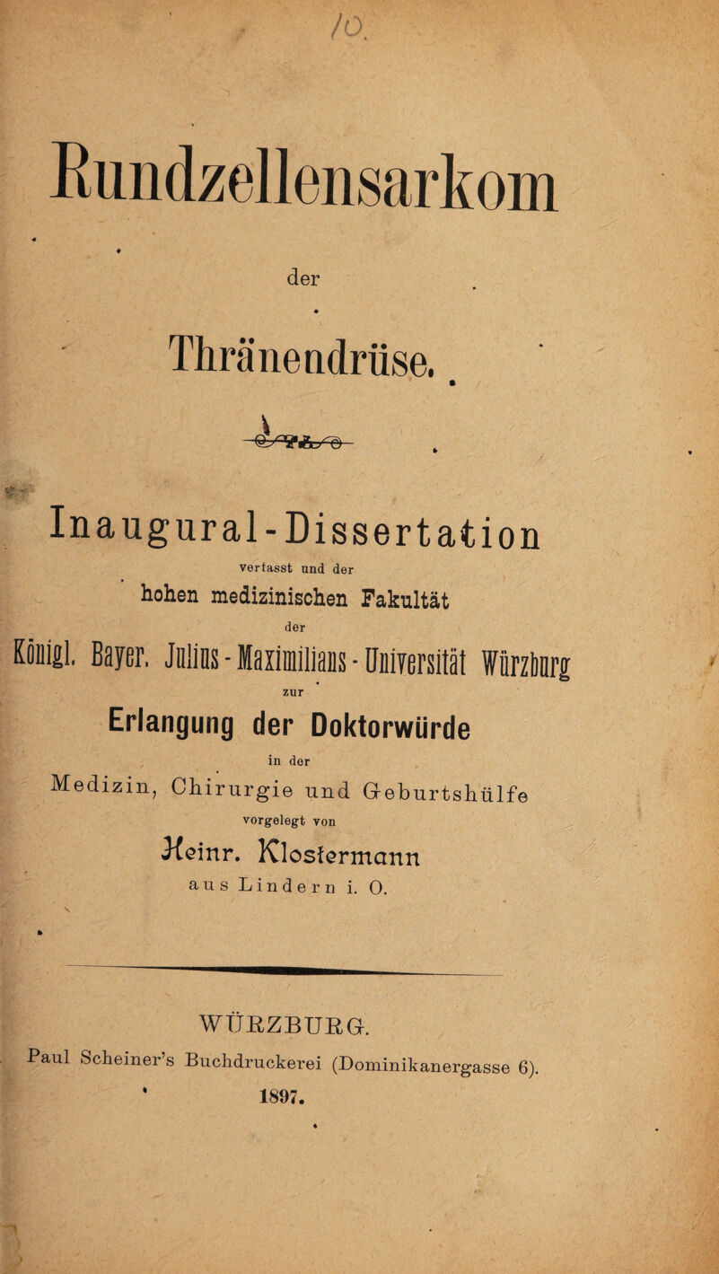 Rundzellensarkom der Thränendrüse. C '• - . Inaugural-Dissertation vertasst und der hohen medizinischen Fakultät der KouiiL Bayer. Jülins - Maximilians - llniyersität Würzburg zur Erlangung der Doktorwürde in der Medizin, Chirurgie und Geburtshülfe vorgelegt von Keinr. Klosfermann aus Lindern i. 0. WÜRZBURG. Paul Scheiner’s Buchdruckerei (Dominikanergasse 6). ‘ 1897.