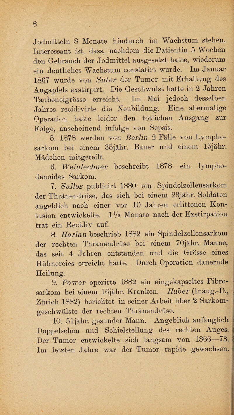 Jodmitteln 8 Monate hindurch im Wachstum stehen. Interessant ist, dass, nachdem die Patientin 5 Wochen den Gebrauch der Jod mittel ausgesetzt hatte, wiederum ein deutliches Wachstum constatirt wurde. Im Januar 1867 wurde von Suter der Tumor mit Erhaltung des Augapfels exstirpirt. Die Geschwulst hatte in 2 Jahren Taubeneigrösse erreicht. Im Mai jedoch desselben Jahres recidivirte die Neubildung. Eine abermalige Operation hatte leider den tötlichen Ausgang zur Folge, anscheinend infolge von Sepsis. 5. 1878 werden von Berlin 2 Fälle von Lympho¬ sarkom bei einem 35jähr. Bauer und einem löjähr. Mädchen mitgeteilt. 6. Weinlechner beschreibt 1878 ein lympho- denoides Sarkom. 7. Salles publicirt 1880 ein Spindelzellensarkom der Thränendrüse, das sich bei einem 23jähr. Soldaten angeblich nach einer vor 10 Jahren erlittenen Kon¬ tusion entwickelte. 1V2 Monate nach der Exstirpation trat ein Recidiv auf. 8. Harlan beschrieb 1882 ein Spindelzellensarkom der rechten Thränendrüse bei einem 70jähr. Manne, das seit 4 Jahren entstanden und die Grösse eines Hühnereies erreicht hatte. Durch Operation dauernde Heilung. 9. Power operirte 1882 ein eingekapseltes Eibro- sarkom bei einem 16jähr. Kranken. Huber (Inaug.-D., Zürich 1882) berichtet in seiner Arbeit über 2 Sarkom¬ geschwülste der rechten Thränendrüse. 10. 51]ähr. gesunder Mann. Angeblich anfänglich Doppelsehen und Schielstellung des rechten Auges. Der Tumor entwickelte sich langsam von 1866—73. Im letzten Jahre war der Tumor rapide gewachsen.