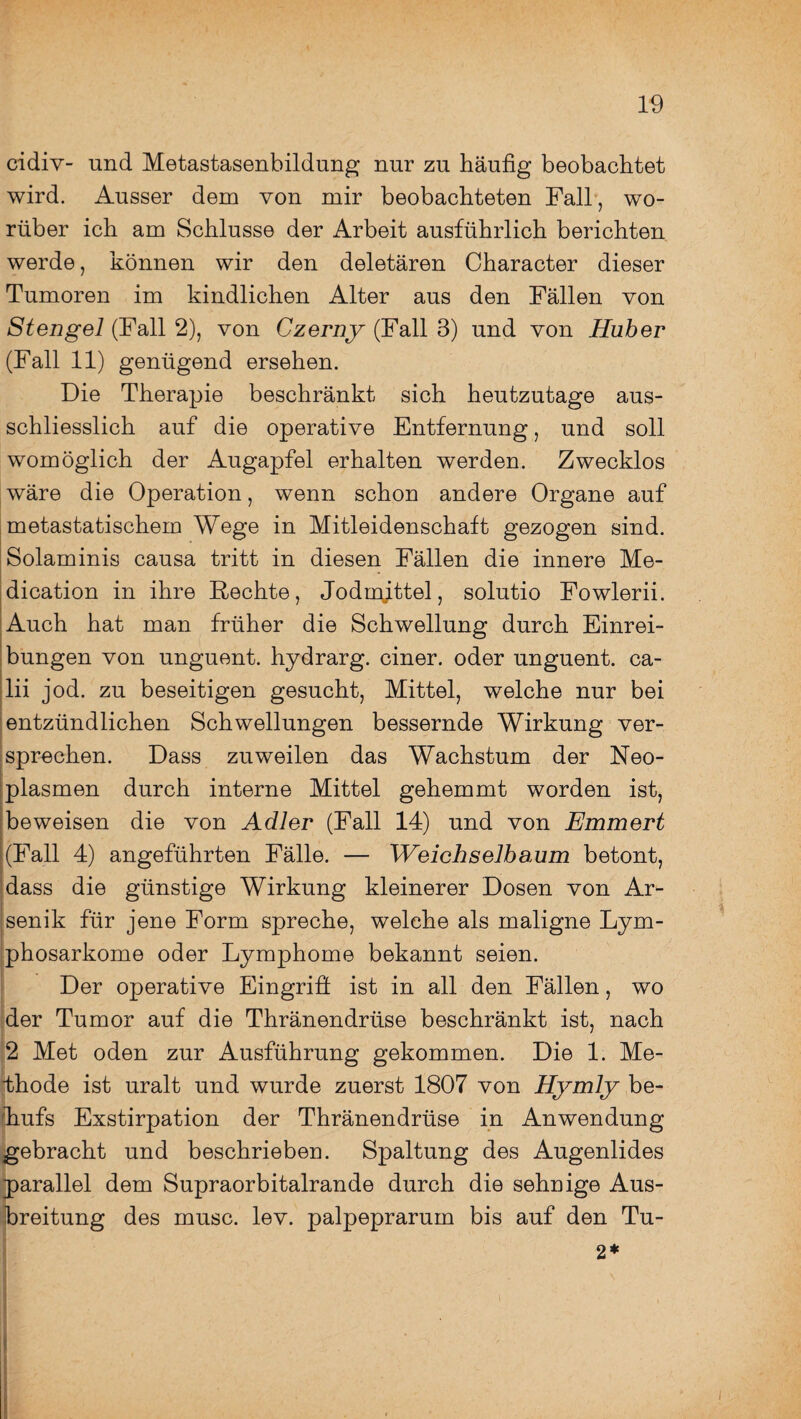 cidiv- und Metastasenbildung nur zu häufig beobachtet wird. Ausser dem von mir beobachteten Fall , wo¬ rüber ich am Schlüsse der Arbeit ausführlich berichten werde, können wir den deletären Character dieser Tumoren im kindlichen Alter aus den Fällen von Stengel (Fall 2), von Czerny (Fall 3) und von Huber (Fall 11) genügend ersehen. Die Therapie beschränkt sich heutzutage aus¬ schliesslich auf die operative Entfernung, und soll womöglich der Augapfel erhalten werden. Zwecklos wäre die Operation, wenn schon andere Organe auf metastatischem Wege in Mitleidenschaft gezogen sind. Solaminis causa tritt in diesen Fällen die innere Me¬ diation in ihre Rechte, Jodmjttel, solutio Fowlerii. Auch hat man früher die Schwellung durch Einrei¬ bungen von unguent. hydrarg. einer, oder unguent. ca- lii jod. zu beseitigen gesucht, Mittel, welche nur bei entzündlichen Schwellungen bessernde Wirkung ver¬ sprechen. Dass zuweilen das Wachstum der Neo¬ plasmen durch interne Mittel gehemmt worden ist, beweisen die von Adler (Fall 14) und von Emmert (Fall 4) angeführten Fälle. — Weichselbaum betont, dass die günstige Wirkung kleinerer Dosen von Ar¬ senik für jene Form spreche, welche als maligne Lym¬ phosarkome oder Lymphome bekannt seien. Der operative Eingriff ist in all den Fällen, wo der Tumor auf die Thränendrüse beschränkt ist, nach 2 Met öden zur Ausführung gekommen. Die 1. Me¬ thode ist uralt und wurde zuerst 1807 von Hymly be¬ hufs Exstirpation der Thränendrüse in Anwendung gebracht und beschrieben. Spaltung des Augenlides parallel dem Supraorbitalrande durch die sehnige Aus¬ breitung des musc. lev. palpeprarum bis auf den Tu- 2* I