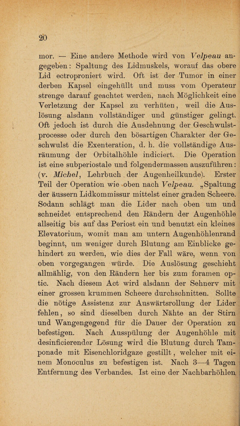mor. — Eine andere Methode wird von Velpeau an¬ gegeben : Spaltung des Lidmuskels, worauf das obere Lid ectroproniert wird. Oft ist der Tumor in einer derben Kapsel eingehüllt und muss vom Operateur strenge darauf geachtet werden, nach Möglichkeit eine Verletzung der Kapsel zu verhüten, weil die Aus¬ lösung alsdann vollständiger und günstiger gelingt. Oft jedoch ist durch die Ausdehnung der Geschwulst- processe oder durch den bösartigen Charakter der Ge¬ schwulst die Exenteration, d. h. die vollständige Aus¬ räumung der Orbitalhöhle indiciert. Die Operation ist eine subperiostale und folgendermassen auszuführen: (v. Michel, Lehrbuch , der Augenheilkunde). Erster Teil der Operation wie oben nach Velpeau. „Spaltung der äussern Lidkommissur mittelst einer graden Scheere. Sodann schlägt man die Lider nach oben um und schneidet entsprechend den Rändern der Augenhöhle allseitig bis auf das Periost ein und benutzt ein kleines Elevatorium, womit man am untern Augenhöhlenrand beginnt, um weniger durch Blutung am Einblicke ge¬ hindert zu werden, wie dies der Pall wäre, wenn von oben vorgegangen würde. Die Auslösung geschieht allmählig, von den Rändern her bis zum foramen op- tic. Nach diesem Act wird alsdann der Sehnerv mit einer grossen krummen Scheere durchschnitten. Sollte die nötige Assistenz zur Auswärtsrollung der Lider fehlen, so sind dieselben durch Nähte an der Stirn und Wangengegend für die Dauer der Operation zu befestigen. Nach Ausspülung der Augenhöhle mit desinficierender Lösung wird die Blutung durch Tam¬ ponade mit Eisenchloridgaze gestillt, welcher mit ei¬ nem Monoculus zu befestigen ist. Nach 3—4 Tagen Entfernung des Verbandes. Ist eine der Nachbarhöhlen