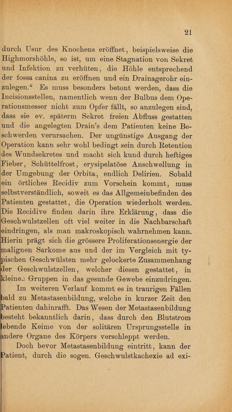 durch Usur des Knochens eröffnet, beispielsweise die Highmorshöhle, so ist, um eine Stagnation von Sekret und Infektion zu verhüten, die Höhle entsprechend der fossa canina zu eröffnen und ein Drainagerohr ein¬ zulegen.“ Es muss besonders betont werden, dass die Incisionsstellen, namentlich wenn der Bulbus dem Ope¬ rationsmesser nicht zum Opfer fällt, so anzulegen sind, dass sie ev. späterm Sekret freien Abfluss gestatten und die angelegten Drain’s dem Patienten keine Be¬ schwerden verursachen. Der ungünstige Ausgang der Operation kann sehr wohl bedingt sein durch Retention des Wundsekretes und macht sich kund durch heftiges Fieber, Schüttelfrost, erysipelatöse Anschwellung in der Umgebung der Orbita, endlich Delirien. Sobald ein örtliches Recidiv zum Vorschein kommt, muss selbstverständlich, soweit es das Allgemeinbefinden des Patienten gestattet, die Operation wiederholt werden. Die Recidive finden darin ihre Erklärung, dass die Geschwulstzellen oft viel weiter in die Nachbarschaft eindringen, als man makroskopisch wahrnehmen kann. Hierin prägt sich die grössere Proliferationsenergie der malignen Sarkome aus und der im Vergleich mit ty¬ pischen Geschwülsten mehr gelockerte Zusammenhang der Geschwulstzellen, welcher diesen gestattet, in kleinej Gruppen in das gesunde Gewebe einzudringen. Im weiteren Verlauf kommt es in traurigen Fällen oald zu Metastasenbildung, welche in kurzer Zeit den Patienten dahinrafft. Das Wesen der Metastasenbildung besteht bekanntlich darin, dass durch den Blutstrom ebende Keime von der solitären Ursprungsstelle in andere Organe des Körpers verschleppt werden. Doch bevor Metastasenbildung eintritt, kann der Patient, durch die sogen. Geschwulstkachexie ad exi-