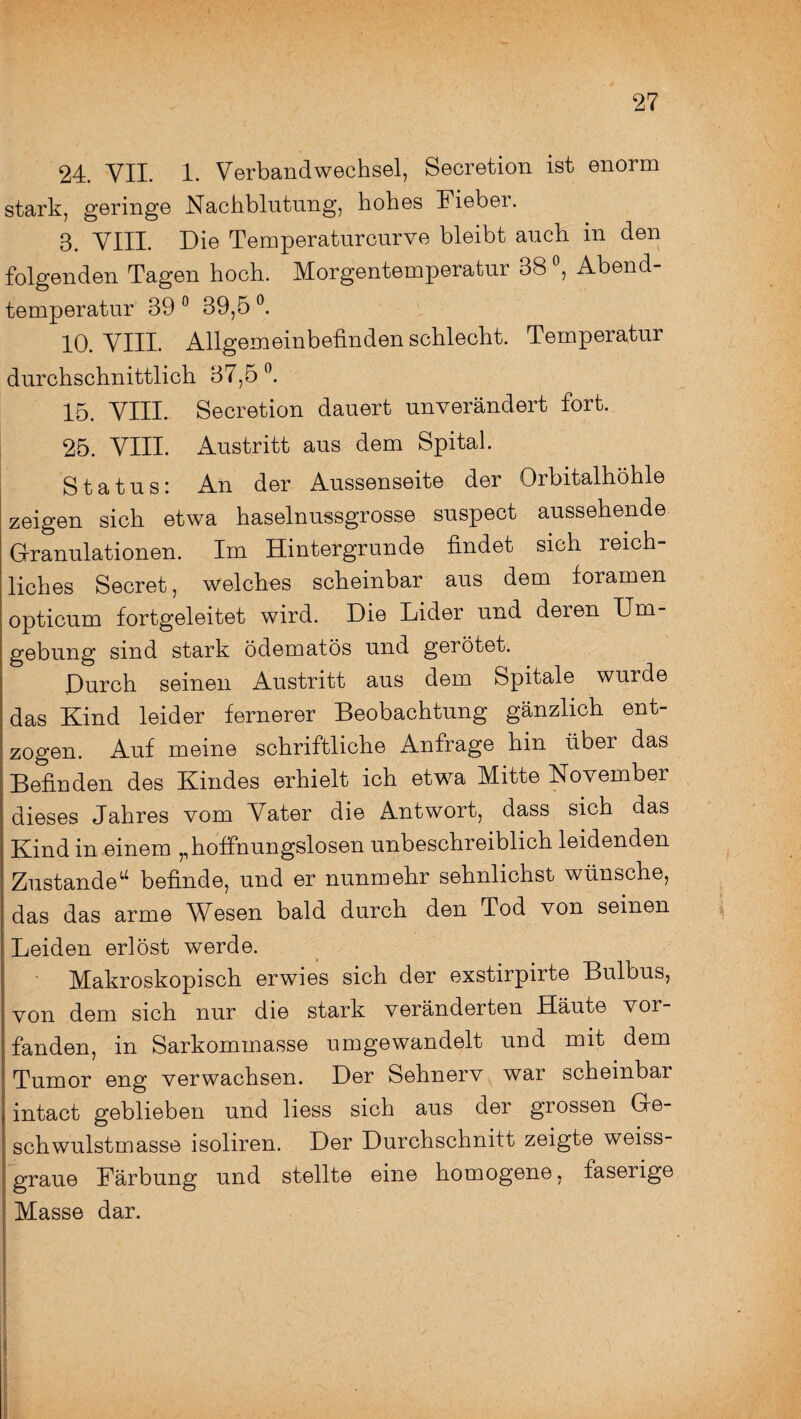 24. VII. 1. Verbandwechsel, Secretion ist enorm stark, geringe Nachblutung, hohes Fieber. 3. VIII. Die Temperaturcurve bleibt auch in den folgenden Tagen hoch. Morgentemperatur 38 °, Abend¬ temperatur 39 0 39,5 °. 10. VIII. Allgemeinbefinden schlecht. Temperatur durchschnittlich 37,5 °. 15. VIII. Secretion dauert unverändert fort. 25. VIII. Austritt aus dem Spital. Status; An der Aussenseite der Orbitalhöhle zeigen sich etwa haselnussgrosse suspect aussehende Granulationen. Im Hintergründe findet sich reich¬ liches Secret, welches scheinbar aus dem foramen opticum fortgeleitet wird. Die Lider und deien Um gebung sind stark ödematös und gerötet. Durch seinen Austritt aus dem Spitale wurde das Kind leider fernerer Beobachtung gänzlich ent¬ zogen. Auf meine schriftliche Anfrage hin über das Befinden des Kindes erhielt ich etwa Mitte November dieses Jahres vom Vater die Antwort, dass sich das Kind in einem „hoffnungslosen unbeschreiblich leidenden Zustande14 befinde, und er nunmehr sehnlichst wünsche, das das arme Wesen bald durch den Tod von seinen Leiden erlöst werde. Makroskopisch erwies sich der exstirpirte Bulbus, von dem sich nur die stark veränderten Häute vor¬ fanden, in Sarkommasse umgewandelt und mit dem Tumor eng verwachsen. Der Sehnerv war scheinbar intact geblieben und liess sich aus der grossen Ge¬ schwulstmasse isoliren. Der Durchschnitt zeigte weiss¬ graue Färbung und stellte eine homogene, faserige Masse dar.