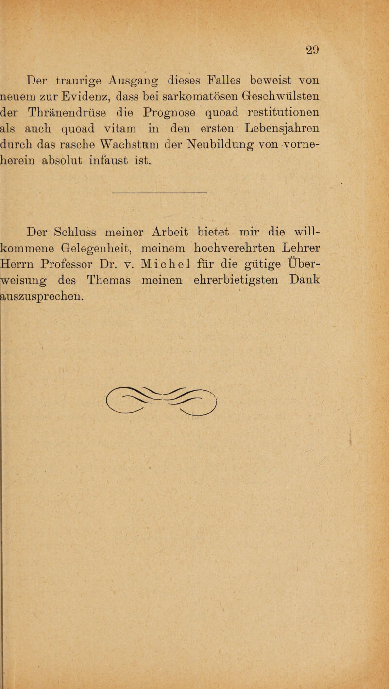 Der traurige Ausgang dieses Falles beweist von neuem zur Evidenz, dass bei sarkomatösen Geschwülsten der Thränendrüse die Prognose quoad restitutionen als auch quoad vitam in den ersten Lebensjahren durch das rasche Wachstum der Neubildung von vorne- herein absolut infaust ist. Der Schluss meiner Arbeit bietet mir die will¬ kommene Gelegenheit, meinem hochverehrten Lehrer Herrn Professor Dr. v. Michel für die gütige Über¬ weisung des Themas meinen ehrerbietigsten Dank auszusprechen.