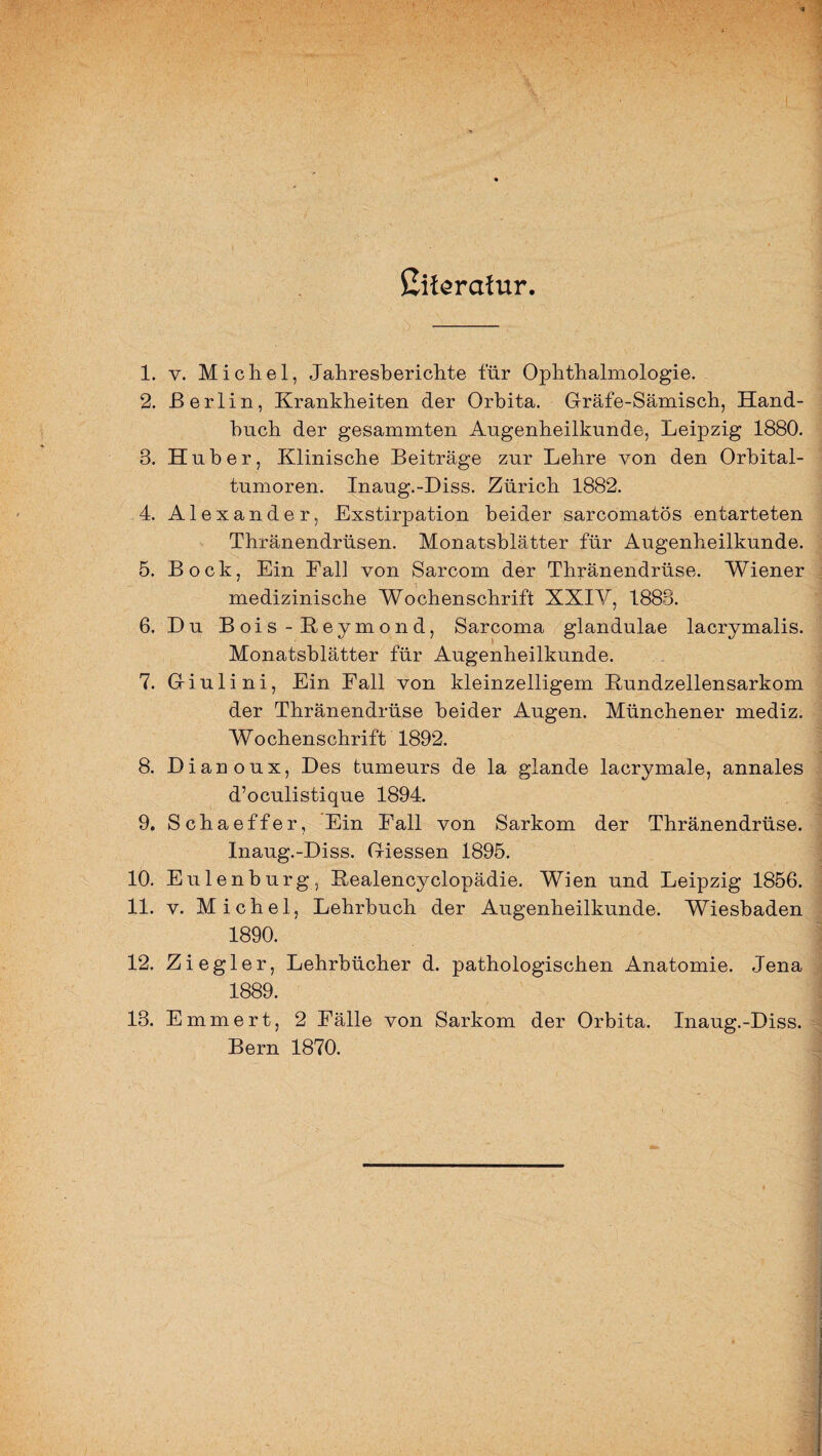 ßiferafur. 1. v. Michel, Jahresberichte für Ophthalmologie. 2. Berlin, Krankheiten der Orbita. Gräfe-Sämisch, Hand¬ buch der gesammten Augenheilkunde, Leipzig 1880. 8. Huber, Klinische Beiträge zur Lehre von den Orbital¬ tumoren. Inaug.-Diss. Zürich 1882. 4. Alexander, Exstirpation beider sarcomatös entarteten Thränendrüsen. Monatsblätter für Augenheilkunde. 5. Bock, Ein Fall von Sarcom der Thränendrüse. Wiener medizinische Wochenschrift XXIV, 1883. 6. Du Bois-Keymond, Sarcoma glandulae lacrymalis. Monatsblätter für Augenheilkunde. 7. Giulini, Ein Fall von kleinzelligem Kundzellensarkom der Thränendrüse beider Augen. Münchener mediz. Wochenschrift 1892. 8. Dianoux, Des tumeurs de la glande lacrymale, annales d’oculistique 1894. 9. Schaeffer, Ein Fall von Sarkom der Thränendrüse. Inaug.-Diss. Giessen 1895. 10. Eulenburg, Kealencyclopädie. Wien und Leipzig 1856. 11. v. Michel, Lehrbuch der Augenheilkunde. Wiesbaden 1890. 12. Ziegler, Lehrbücher d. pathologischen Anatomie. Jena 1889. 13. Emmert, 2 Fälle von Sarkom der Orbita. Inaug.-Diss. Bern 1870.