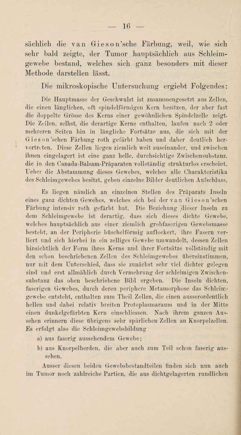 sächlich die van Gieson’sche Färbung, weil, wie sich sehr bald zeigte, der Tumor hauptsächlich aus Schleim¬ gewebe bestand, welches sich ganz besonders mit dieser Methode darstelien lässt. Die mikroskopische Untersuchung ergiebt Folgendes: Die Hauptmasse der Geschwulst ist zusammengesetzt aus Zellen, die einen länglichen, oft spindelförmigen Kern besitzen, der aber fast die Hoppelte Grösse des Kerns einer gewöhnlichen Spindelzelle zeigt. Die Zellen, selbst, die derartige Kerne enthalten, laufen nach 2 oder mehreren Seiten hin in längliche Fortsätze aus, die sich mit der Gieson’schen Färbung roth gefärbt haben und daher deutlich her- vortruten. Diese Zellen liegen ziemlich weit auseinander, und zwischen ihnen eingelagert ist eine ganz helle, durchsichtige Zwischensubstanz, die in den Canada-Balsam-Präparaten vollständig strukturlos erscheint. Uebcr die Abstammung dieses Gewebes, welches alle Charakteristika des Schleimgewebes besitzt, gehen einzelne Bilder deutlichen Aufschluss. Fs liegen nämlich an einzelnen Stellen des Präparats Inseln eines ganz dichten Gewebes, welches sich bei der van Gieson’schen Färbung intensiv roth gefärbt hat. Die Beziehung 'dieser Inseln zu dem Schleimgewebe ist derartig, dass sich dieses dichte Gewebe, welches hauptsächlich aus einer ziemlich grobfaserigen Gewebsmasse besteht, an der Peripherie büschelförmig auflockert, ihre Fasern ver¬ liert und sich hierbei in ein zelliges Gewebe umwandelt, dessen Zellen hinsichtlich der Form ihres Kerns und ihrer Fortsätze vollständig mit den schon beschriebenen Zellen des Schleimgewebes übereinstimmen, nur mit dem Unterschied, dass sie zunächst sehr viel dichter gelegen sind und erst allmählich durch Vermehrung der schleimigen Zwischen¬ substanz das oben beschriebene Bild ergeben. Die Inseln dichten, faserigen Gewebes, durch deren periphere Metamorphose das Schleim¬ gewebe entsteht, enthalten zum Theil Zellen, die einen ausserordentlich hellen und dabei relativ breiten Protoplasmaraum und in der Mitte einen dunkelgefärbten Kern einschliessen. Nach ihrem ganzen Aus¬ sehen erinnern diese übrigens sehr spärlichen Zellen an Knorpelzellen. Es erfolgt also die Schleimgewebsbildung a) aus faserig aussehendem Gewebe; b) aus Knorpelherden, die aber auch zum Teil schon faserig aus- sehen. Ausser diesen beiden Gewebsbestandteilen finden sich nun auch im Tumor noch zahlreiche Partien, die aus dichtgelagerten rundlichen