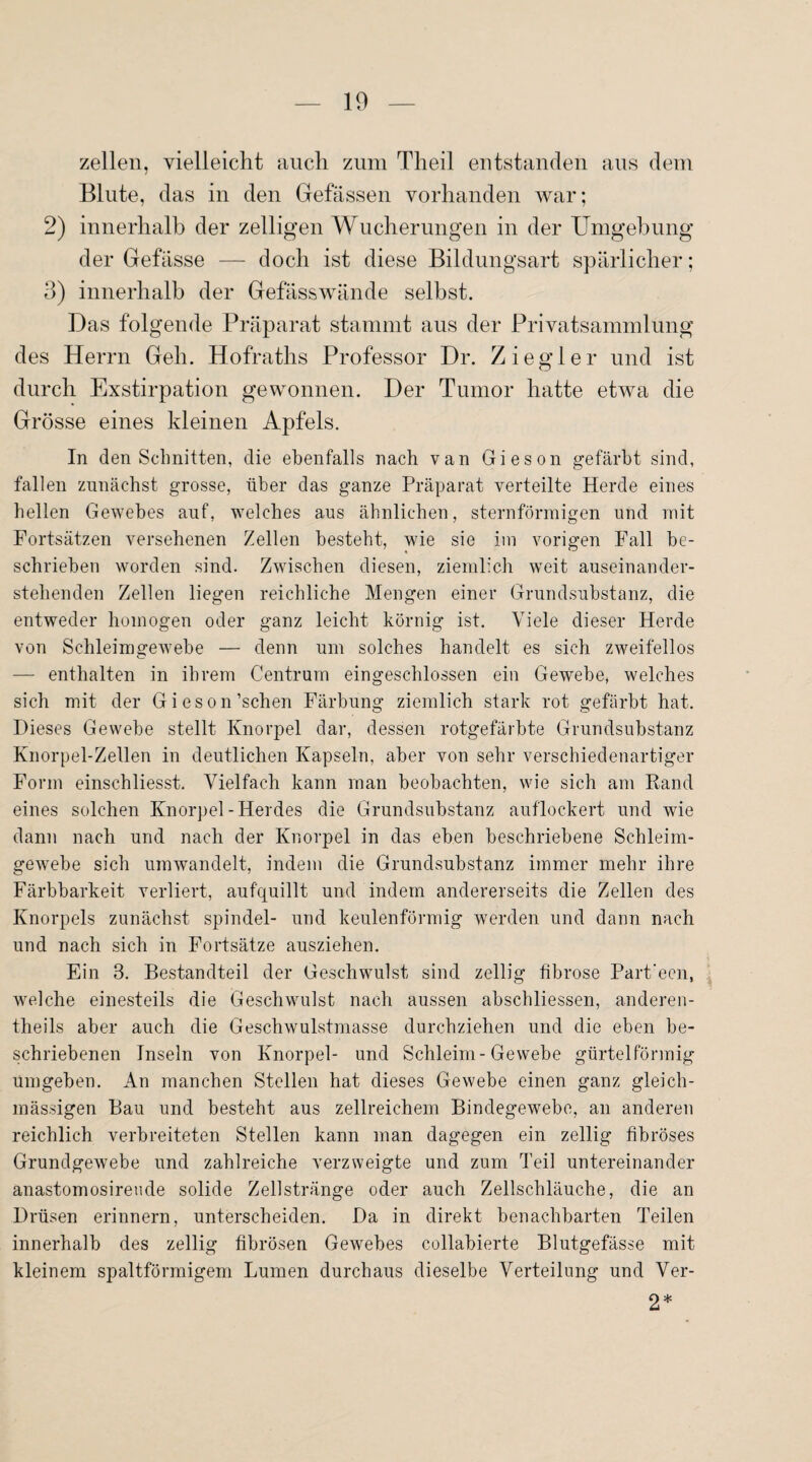 zellen, vielleicht auch zum Theil entstanden aus dem Blute, das in den Befassen vorhanden war; 2) innerhalb der zelligen Wucherungen in der Umgebung der Gefässe — doch ist diese Bildungsart spärlicher; 3) innerhalb der Gefässwände selbst. Das folgende Präparat stammt aus der Privatsammlung des Herrn Geh. Hofraths Professor Dr. Ziegler und ist durch Exstirpation gewonnen. Der Tumor hatte etwa die Grösse eines kleinen Apfels. In den Schnitten, die ebenfalls nach van Gieson gefärbt sind, fallen zunächst grosse, über das ganze Präparat verteilte Herde eines hellen Gewebes auf, welches aus ähnlichen, sternförmigen und mit Fortsätzen versehenen Zellen besteht, wie sie im vorigen Fall be¬ schrieben worden sind. Zwischen diesen, ziemlich weit auseinander¬ stehenden Zellen liegen reichliche Mengen einer Grundsubstanz, die entweder homogen oder ganz leicht körnig ist. Viele dieser Herde von Schleimgewebe — denn um solches handelt es sich zweifellos — enthalten in ihrem Centrum eingeschlossen ein Gewebe, welches sich mit der Gieson’schen Färbung ziemlich stark rot gefärbt hat. Dieses Gewebe stellt Knorpel dar, dessen rotgefärbte Grundsubstanz Knorpel-Zellen in deutlichen Kapseln, aber von sehr verschiedenartiger Form einschliesst. Vielfach kann man beobachten, wie sich am Rand eines solchen Knorpel-Herdes die Grundsubstanz auflockert und wie dann nach und nach der Knorpel in das eben beschriebene Schleim¬ gewebe sich umwandelt, indem die Grundsubstanz immer mehr ihre Färbbarkeit verliert, aufquillt und indem andererseits die Zellen des Knorpels zunächst spindel- und keulenförmig werden und dann nach und nach sich in Fortsätze ausziehen. Ein 3. Bestandteil der Geschwulst sind zellig fibröse Part’ecn, welche einesteils die Geschwulst nach aussen abschliessen, anderen- theils aber auch die Geschwulstmasse durchziehen und die eben be¬ schriebenen Inseln von Knorpel- und Schleim-Gewebe gürtelförmig umgeben. An manchen Stellen hat dieses Gewebe einen ganz gleich- mässigen Bau und besteht aus zellreichem Bindegewebe, an anderen reichlich verbreiteten Stellen kann man dagegen ein zellig fibröses Grundgewebe und zahlreiche verzweigte und zum Teil untereinander anastomosireude solide Zellstränge oder auch Zellschläuche, die an Drüsen erinnern, unterscheiden. Da in direkt benachbarten Teilen innerhalb des zellig fibrösen Gewebes collabierte Blutgefässe mit kleinem spaltförmigem Lumen durchaus dieselbe Verteilung und Ver- 2*