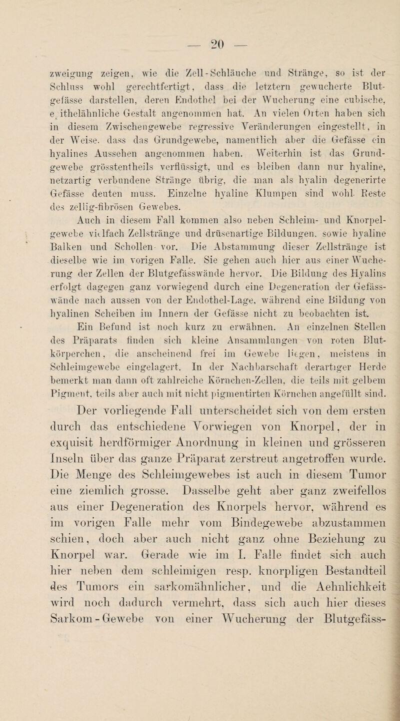 zweigung zeigen, wie die Zell - Schläuche und Stränge, so ist der Schluss wohl gerechtfertigt, dass die letztem gewucherte Blut¬ gefässe darstellen, deren Endothel bei der Wucherung eine cubische, e, itheiähnliche Gestalt angenommen hat. An vielen Orten haben sich in diesem Zwischengewebe regressive Veränderungen eingestellt, in der Weise, dass das Grandgewebe, namentlich aber die Gefässe ein hyalines Aussehen angenommen haben. Weiterhin ist das Grund¬ gewebe grösstentheils verflüssigt, und es bleiben dann nur hyaline, netzartig verbundene Stränge übrig, die man als hyalin degenerirte Gefässe deuten muss. Einzelne hyaline Klumpen sind wohl Reste des zeilig-fibrösen Gewebes. Auch in diesem Fall kommen also neben Schleim- und Knorpel¬ gewebe vielfach Zellstränge und drüsenartige Bildungen, sowie hyaline Balken und Schollen vor. Die Abstammung dieser Zellstränge ist dieselbe wie im vorigen Falle. Sie gehen auch hier aus einer Wuche¬ rung der Zellen der Blutgefässwände hervor. Die Bildung des Hyalins erfolgt dagegen ganz vorwiegend durch eine Degeneration der Gefäss- wände nach aussen von der Endothel-Lage, während eine Bildung von hyalinen Scheiben im Innern der Gefässe nicht zu beobachten ist. Ein Befund ist noch kurz zu erwähnen. An einzelnen Stellen des Präparats finden sich kleine Ansammlungen von roten Blut¬ körperchen, die anscheinend frei im Gewebe liegen, meistens in Schleimgewebe eingelagert. In der Nachbarschaft derartiger Herde bemerkt man dann oft zahlreiche Körnchen-Zellen, die teils mit gelbem Pigment, teils aber auch mit nicht pigmentirten Körnchen angefüllt sind. Der vorliegende Fall unterscheidet sich von dem ersten durch das entschiedene Vorwiegen von Knorpel, der in exquisit herdförmiger Anordnung in kleinen und grösseren Inseln über das ganze Präparat zerstreut angetroffen wurde. Die Menge des Schleimgewebes ist auch in diesem Tumor eine ziemlich grosse. Dasselbe geht aber ganz zweifellos aus einer Degeneration des Knorpels hervor, während es im vorigen Falle mehr vom Bindegewebe abzustammen schien, doch aber auch nicht ganz ohne Beziehung zu Knorpel war. Gerade wie im I. Falle findet sich auch hier neben dem schleimigen resp. knorpligen Bestandteil des Tumors ein sarkomähnlicher, und die Aehnlichkeit wird noch dadurch vermehrt, dass sich auch hier dieses Sarkom - Gewebe von einer Wucherung der Blutgefäss-