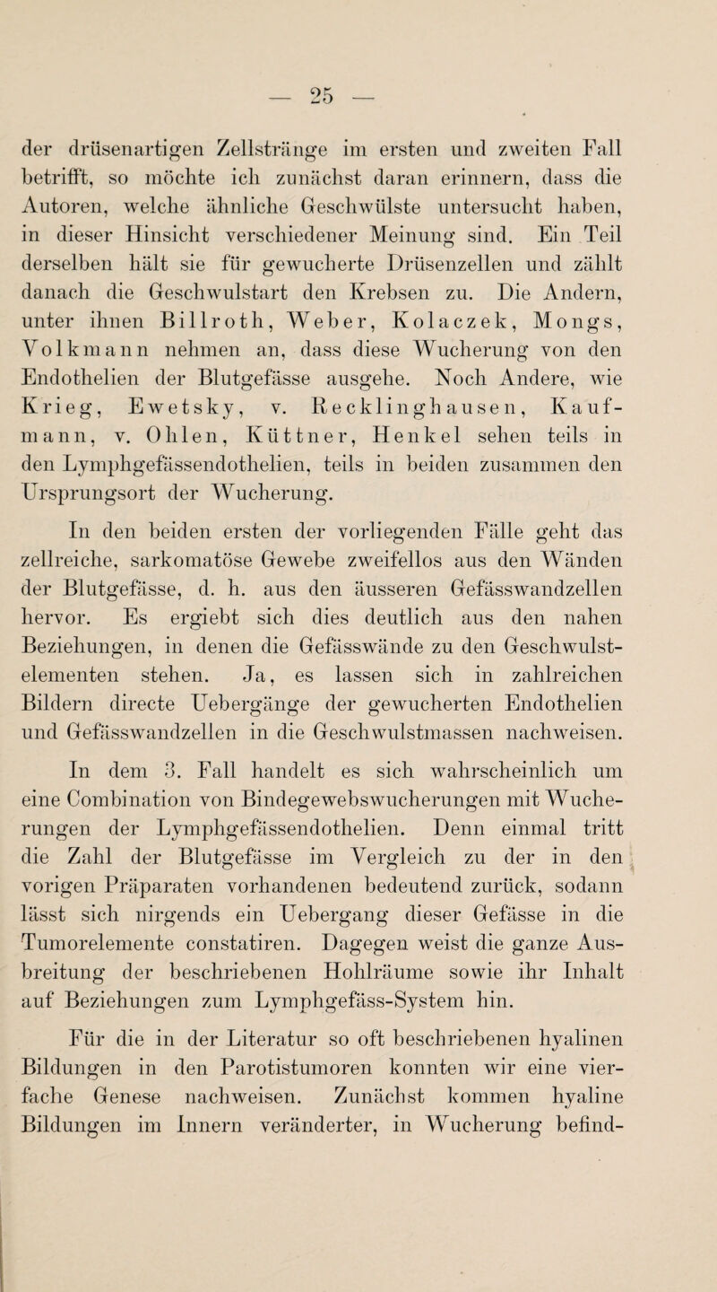 der drüsenartigen Zellstränge im ersten und zweiten Fall betrifft, so möchte ich zunächst daran erinnern, dass die Autoren, welche ähnliche Geschwülste untersucht haben, in dieser Hinsicht verschiedener Meinung sind. Ein Teil derselben hält sie für gewucherte Drüsenzellen und zählt danach die Geschwulstart den Krebsen zu. Die Andern, unter ihnen Billroth, Weber, Kolaczek, Mongs, Volkmann nehmen an, dass diese Wucherung von den Endothelien der Blutgefässe ausgehe. Koch Andere, wie Krieg, Ewetsky, v. Recklinghausen, Kauf¬ mann, v. 0 h 1 e n , K ü 11 n e r, Henkel sehen teils in den Lymphgefässendothelien, teils in beiden zusammen den Ursprungsort der Wucherung. In den beiden ersten der vorliegenden Fälle geht das zellreiche, sarkomatöse Gewebe zweifellos aus den Wänden der Blutgefässe, d. h. aus den äusseren Gefässwandzellen hervor. Es ergiebt sich dies deutlich aus den nahen Beziehungen, in denen die Gefässwände zu den Geschwulst¬ elementen stehen. Ja, es lassen sich in zahlreichen Bildern directe Uebergänge der gewucherten Endothelien und Gefässwandzellen in die Geschwulstmassen nachweisen. In dem 3. Fall handelt es sich wahrscheinlich um eine Combination von Bindegewebswucherungen mit Wuche¬ rungen der Lymphgefässendothelien. Denn einmal tritt die Zahl der Blutgefässe im Vergleich zu der in den vorigen Präparaten vorhandenen bedeutend zurück, sodann lässt sich nirgends ein Uebergang dieser Gefässe in die Tumorelemente constatiren. Dagegen weist die ganze Aus¬ breitung der beschriebenen Hohlräume sowie ihr Inhalt auf Beziehungen zum Lymphgefäss-System hin. Für die in der Literatur so oft beschriebenen hyalinen Bildungen in den Parotistumoren konnten wir eine vier¬ fache Genese nachweisen. Zunächst kommen hyaline Bildungen im Innern veränderter, in Wucherung befind-