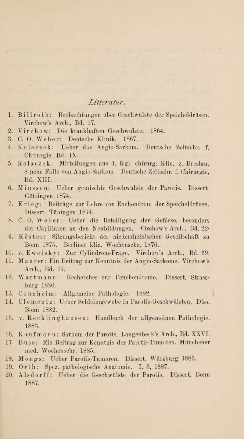 Litteratnr. 1. Billroth: Beobachtungen über Geschwülste der Speicheldrüsen. Yirchow’s Arch., Bd. 17. 2. Yirchow: Die krankhaften Geschwülste. 1864. 3. C. 0. Weber: Deutsche Klinik. 1867. 4. Kolaczek: lieber das Angio-Sarkom. Deutsche Zeitschr. f. Chirurgie, Bd. IX. 5. Kolaczek: Mitteilungen aus d. Kgl. Chirurg. Klin. z. Breslau. 8 neue Fälle von Angio-Sarkom Deutsche Zeitschr. f. Chirurgie, Bd. XIII. 6. Minssen: Ueber gemischte Geschwülste der Parotis. Dissert Göttingen 1874. 7. Krieg: Beiträge zur Lehre von Enchondrom der Speicheldrüsen. Dissert. Tübingen 1874. 8. C. 0. Weber: Ueber die Beteiligung der Gefässe, besonders der Capillaren an den Neubildungen. Yirchow’s Arch., Bd. 22* 9. Köster: Sitzungsbericht der niederrheinischen Gesellschaft zu Bonn 1875. Berliner klin. Wochenschr. 1876. 10. v. Ewetsky: Zur Cylindrom-Frage. Yirchow’s Arch., Bd. 69. 11. Maurer: Ein Beitrag zur Kenntnis der Angio-Sarkoine. Virchow’s Arch., Bd. 77. 12. Wartmann: Recherches sur l’enchondrome. Dissert. Strass¬ burg 1880. 13. Cohn heim: Allgemeine Pathologie. 1882. 14. Clementz: Ueber Schleimgewebe in Parotis-Geschwülsten. Diss. Bonn 1882. 15. v. Recklinghausen: Handbuch der allgemeinen Pathologie. 1883. 16. Kaufmann: Sarkom der Parotis. Langenbeck’s Arch., Bd. XXYI. 17. Buss: Ein Beitrag zur Kenntnis der Parotis-Tumoren. Münchener med. Wochenschr. 1885. 18. Mongs: Ueber Parotis-Tumoren. Dissert. Würzburg 1886. 19. Orth: Spez. pathologische Anatomie. I, 3, 1887. 20. Aisdorff: Ueber die Geschwülste der Parotis. Dissert. Bonn 1887.