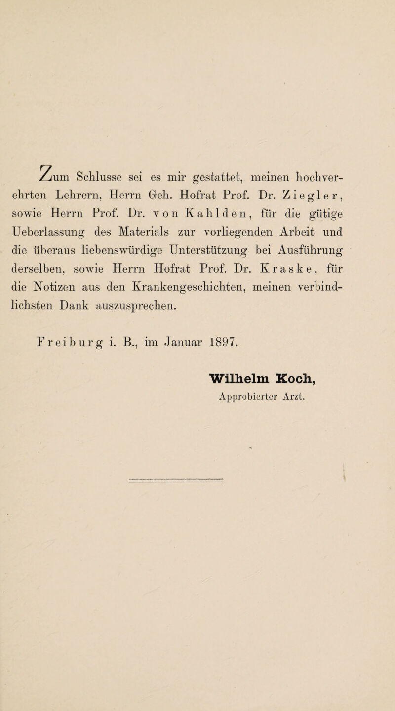 Zum Schlüsse sei es mir gestattet, meinen hochver¬ ehrten Lehrern, Herrn Geh. Hofrat Prof. Dr. Ziegler, sowie Herrn Prof. Dr. von Kahlden, für die gütige Ueberlassung des Materials zur vorliegenden Arbeit und die überaus liebenswürdige Unterstützung bei Ausführung derselben, sowie Herrn Hofrat Prof. Dr. K r a s k e , für die Notizen aus den Krankengeschichten, meinen verbind¬ lichsten Dank auszusprechen. Frei bürg i. B., im Januar 1897. Wilhelm Koch, Approbierter Arzt.