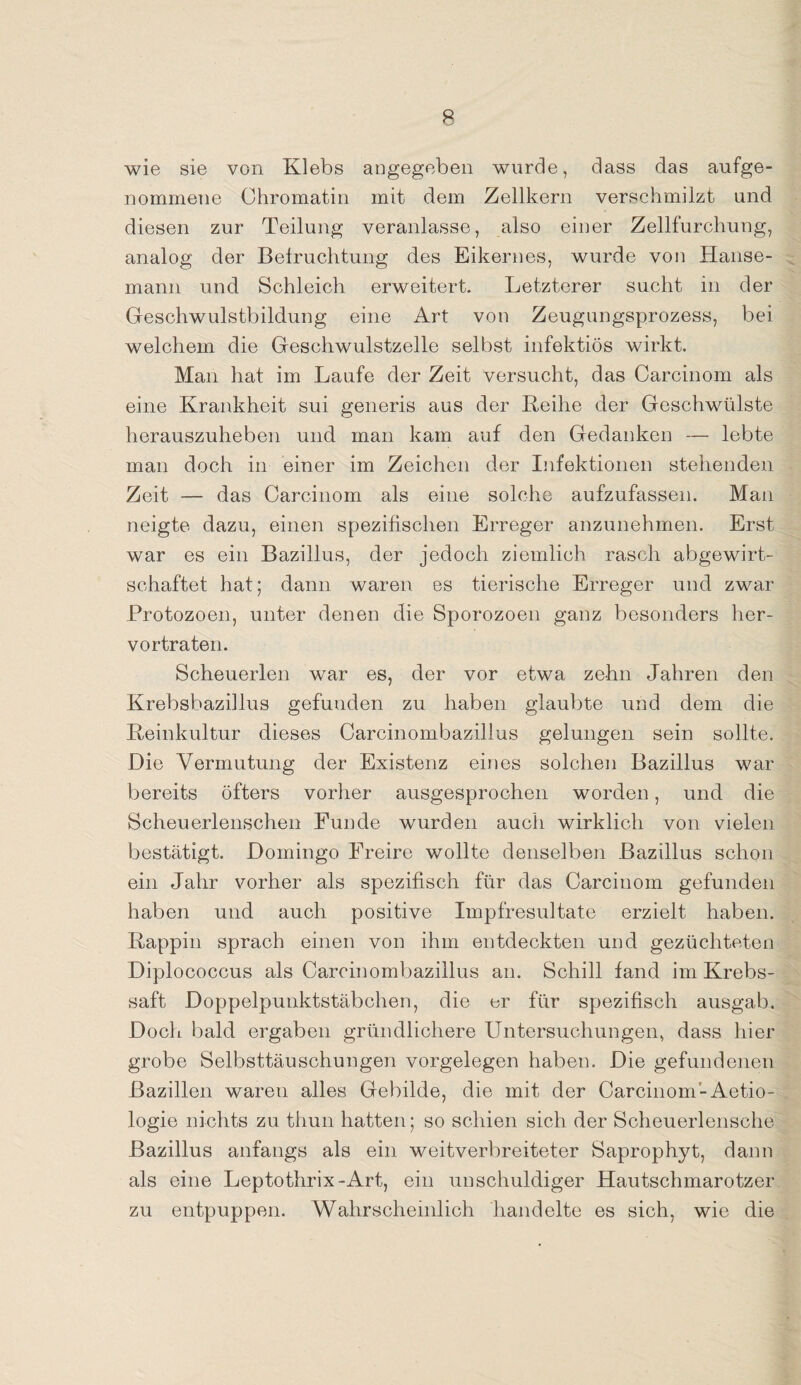 wie sie von Klebs angegeben wurde, dass das aufge¬ nommene Chromatin mit dem Zellkern verschmilzt und diesen zur Teilung veranlasse, also einer Zellfurchung, analog der Befruchtung des Eikernes, wurde von Hanse- mann und Schleich erweitert. Letzterer sucht in der Geschwulstbildung eine Art von Zeugungsprozess, bei welchem die Geschwulstzelle selbst infektiös wirkt. Man hat im Laufe der Zeit versucht, das Carcinom als eine Krankheit sui generis aus der Reihe der Geschwülste herauszuheben und man kam auf den Gedanken — lebte man doch in einer im Zeichen der Infektionen stehenden Zeit — das Carcinom als eine solche aufzufassen. Man neigte dazu, einen spezifischen Erreger anzunehmen. Erst war es ein Bazillus, der jedoch ziemlich rasch abgewirt¬ schaftet hat; dann waren es tierische Erreger und zwar Protozoen, unter denen die Sporozoen ganz besonders her¬ vortraten. Scheuerlen war es, der vor etwa zehn Jahren den Krebsbazillus gefunden zu haben glaubte und dem die Reinkultur dieses Carcinombazillus gelungen sein sollte. Die Vermutung der Existenz eines solchen Bazillus war bereits öfters vorher ausgesprochen worden, und die Scheuerlenschen Funde wurden auch wirklich von vielen bestätigt. Domingo Freire wollte denselben Bazillus schon ein Jahr vorher als spezifisch für das Carcinom gefunden haben und auch positive Impfresultate erzielt haben. Rappin sprach einen von ihm entdeckten und gezüchteten Diplococcus als Carcinombazillus an. Schill fand im Krebs¬ saft Doppelpunktstäbchen, die er für spezifisch ausgab. Doch bald ergaben gründlichere Untersuchungen, dass hier grobe Selbsttäuschungen Vorgelegen haben. Die gefundenen Bazillen waren alles Gebilde, die mit der Carcinom-Aetio- logie nichts zu thun hatten; so schien sich der Scheuerlensche Bazillus anfangs als ein weitverbreiteter Saprophyt, dann als eine Leptothrix-Art, ein unschuldiger Hautschmarotzer zu entpuppen. Wahrscheinlich handelte es sich, wie die