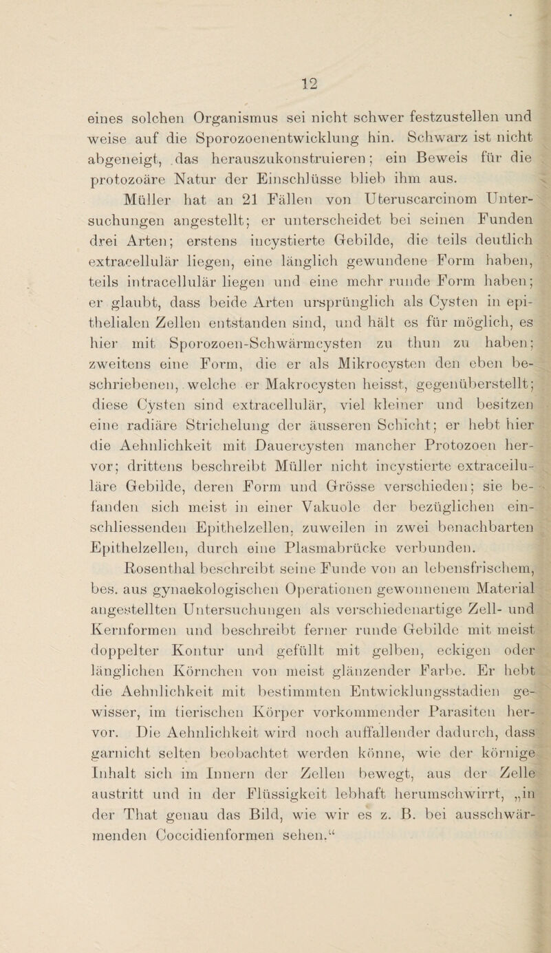 eines solchen Organismus sei nicht schwer festzustellen und weise auf die Sporozoenentwicklung hin. Schwarz ist nicht abgeneigt, das herauszukonstruieren; ein Beweis für die protozoäre Natur der Einschlüsse blieb ihm aus. Müller hat an 21 Fällen von Uteruscarcinom Unter¬ suchungen angestellt; er unterscheidet bei seinen Funden drei Arten; erstens incystierte Gebilde, die teils deutlich extracellulär liegen, eine länglich gewundene Form haben, teils intracellulär liegen und eine mehr runde Form haben; er glaubt, dass beide Arten ursprünglich als Cysten in epi¬ thelialen Zellen entstanden sind, und hält es für möglich, es hier mit Sporozoen-Schwärmcysten zu thun zu haben; zweitens eine Form, die er als Mikrocysten den eben be¬ schriebenen, welche er Makrocysten heisst, gegenüberstellt; diese Cysten sind extracellulär, viel kleiner und besitzen eine radiäre Strichelung der äusseren Schicht; er hebt hier die Aehnlichkeit mit Dauercysten mancher Protozoen her¬ vor; drittens beschreibt Müller nicht incystierte extraceilu- läre Gebilde, deren Form und Grösse verschieden; sie be¬ fanden sich meist in einer Vakuole der bezüglichen ein- schliessenden Epithelzellen, zuweilen in zwei benachbarten Epithelzellen, durch eine Plasmabrücke verbunden. Rosenthal beschreibt seine Funde von an lebensfrischem, bes. aus gynaekologischen Operationen gewonnenem Material angestellten Untersuchungen als verschiedenartige Zell- und Kernformen und beschreibt ferner runde Gebilde mit meist doppelter Kontur und gefüllt mit gelben, eckigen oder länglichen Körnchen von meist glänzender Farbe. Er hebt die Aehnlichkeit mit bestimmten Entwicklungsstadien ge¬ wisser, im tierischen Körper vorkommender Parasiten her¬ vor. Die Aehnlichkeit wird noch auffallender dadurch, dass garnicht selten beobachtet werden könne, wie der körnige Inhalt sich, im Innern der Zellen bewegt, aus der Zelle austritt und in der Flüssigkeit lebhaft herumschwirrt, „in der That genau das Bild, wie wir es z. B. bei ausschwär¬ menden Coccidienformen sehen.“