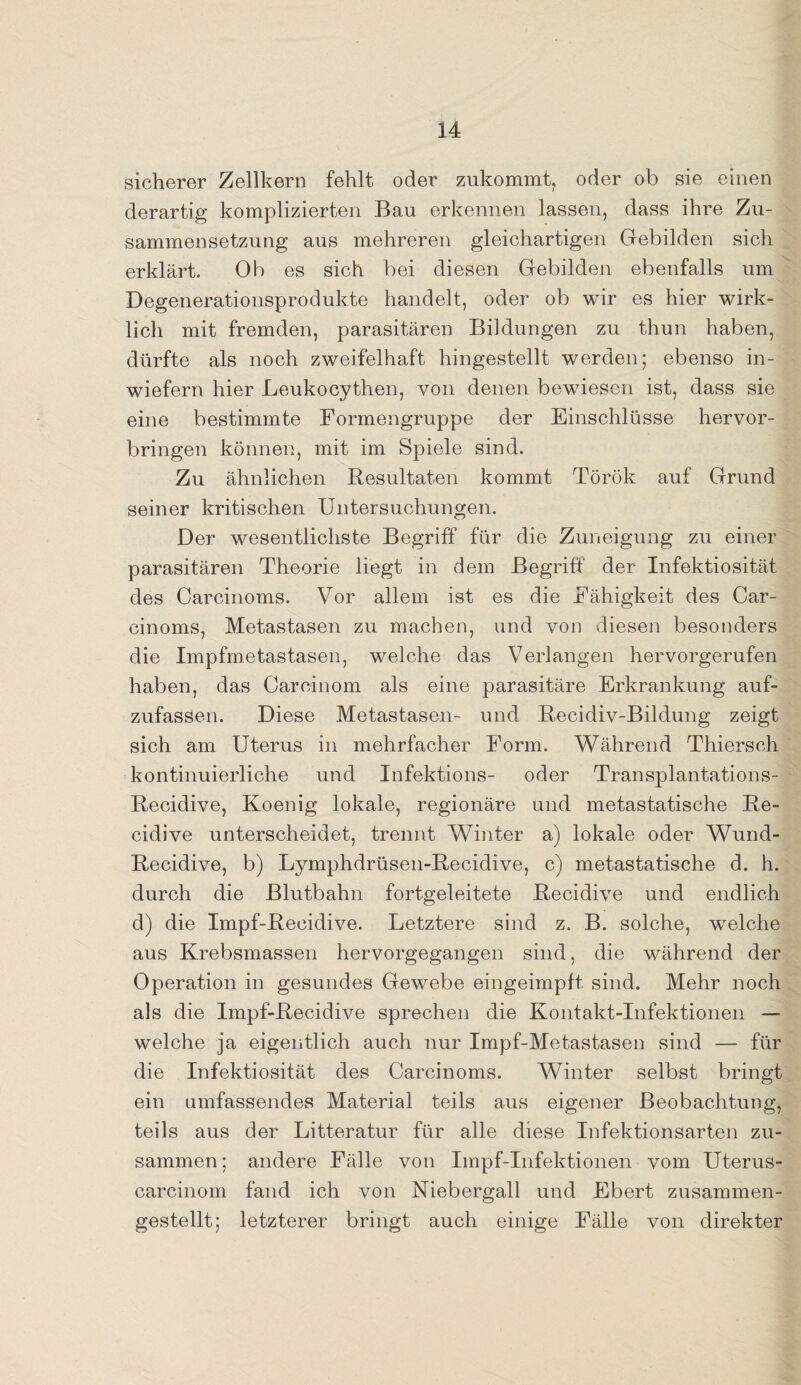 sicherer Zellkern fehlt oder zukommt, oder ob sie einen derartig komplizierten Bau erkennen lassen, dass ihre Zu¬ sammensetzung aus mehreren gleichartigen Gebilden sich erklärt. Ob es sich bei diesen Gebilden ebenfalls um Degenerationsprodukte handelt, oder ob wir es hier wirk¬ lich mit fremden, parasitären Bildungen zu thun haben, dürfte als noch zweifelhaft hingestellt werden; ebenso in¬ wiefern hier Leukocythen, von denen bewiesen ist, dass sie eine bestimmte Formengruppe der Einschlüsse hervor¬ bringen können, mit im Spiele sind. Zu ähnlichen Resultaten kommt Török auf Grund seiner kritischen Untersuchungen. Der wesentlichste Begriff für die Zuneigung zu einer parasitären Theorie liegt in dem Begriff der Infektiosität des Carcinoms. Vor allem ist es die Fähigkeit des Car- cinoms, Metastasen zu machen, und von diesen besonders die Impfmetastasen, welche das Verlangen hervorgerufen haben, das Careinom als eine parasitäre Erkrankung auf¬ zufassen. Diese Metastasen- und Recidiv-Bildung zeigt sich am Uterus in mehrfacher Form. Während Thiersch kontinuierliche und Infektions- oder Transplantations- Recidive, Koenig lokale, regionäre und metastatische Re- cidive unterscheidet, trennt Winter a) lokale oder Wund- Recidive, b) Lymphdrüsen-Recidive, c) metastatische d. h. durch die Blutbahn fortgeleitete Recidive und endlich d) die Impf-Reeidive. Letztere sind z. B. solche, welche aus Krebsmassen hervorgegangen sind, die während der Operation in gesundes Gewebe eingeimpft sind. Mehr noch als die Impf-Recidive sprechen die Kontakt-Infektionen — welche ja eigentlich auch nur Impf-Metastasen sind — für die Infektiosität des Carcinoms. Winter selbst bringt ein umfassendes Material teils aus eigener Beobachtung, teils aus der Litteratur für alle diese Infektionsarten zu¬ sammen; andere Fälle von Impf-Infektionen vom Uterus- carcinom fand ich von Niebergall und Ebert zusammen¬ gestellt; letzterer bringt auch einige Fälle von direkter