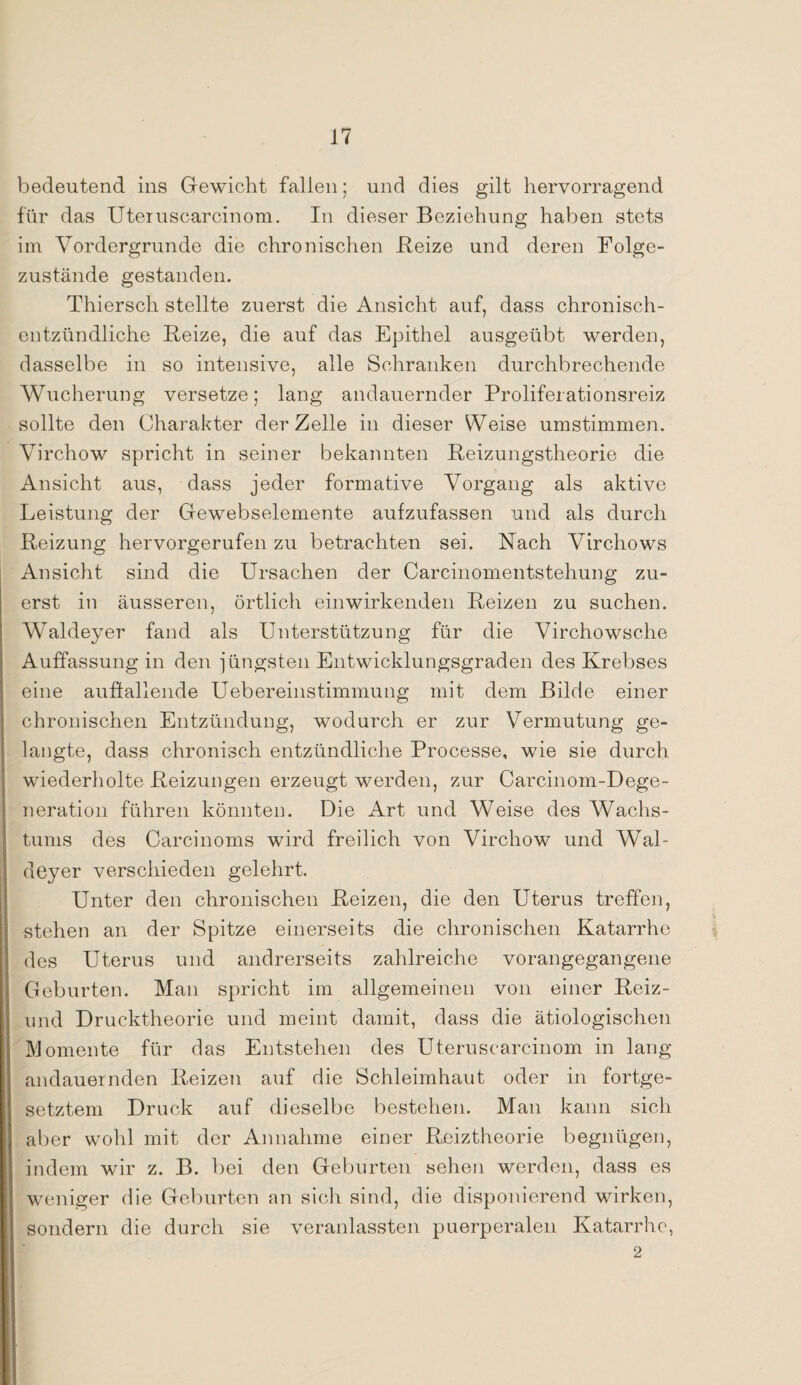 bedeutend ins Gewicht fallen; und dies gilt hervorragend für das Uteruscarcinom. In dieser Beziehung haben stets im Vordergründe die chronischen Reize und deren Folge¬ zustände gestanden. Thiersch stellte zuerst die Ansicht auf, dass chronisch¬ entzündliche Reize, die auf das Epithel ausgeübt werden, dasselbe in so intensive, alle Schranken durchbrechende Wucherung versetze; lang andauernder Proliferationsreiz sollte den Charakter der Zelle in dieser Weise umstimmen. Virchow spricht in seiner bekannten Reizungstheorie die Ansicht aus, dass jeder formative Vorgang als aktive Leistung der Gewebselemente aufzufassen und als durch Reizung hervorgerufen zu betrachten sei. Nach Virchows Ansicht sind die Ursachen der Carcinomentstehung zu¬ erst in äusseren, örtlich ein wirkenden Reizen zu suchen. Waldeyer fand als Unterstützung für die Virchowsche Auffassung in den jüngsten Entwicklungsgraden des Krebses eine auffallende Uebereinstimmung mit dem Bilde einer chronischen Entzündung, wodurch er zur Vermutung ge¬ langte, dass chronisch entzündliche Processe, wie sie durch wiederholte Reizungen erzeugt werden, zur Carcinom-Dege- neration führen könnten. Die Art und Weise des Wachs¬ tums des Carcinoms wird freilich von Virchow und Wal¬ deyer verschieden gelehrt. Unter den chronischen Reizen, die den Uterus treffen, stehen an der Spitze einerseits die chronischen Katarrhe des Uterus und andrerseits zahlreiche vorangegangene Geburten. Man spricht im allgemeinen von einer Reiz- und Drucktheorie und meint damit, dass die ätiologischen Momente für das Entstehen des Uteruscarcinom in lang- andauernden Reizen auf die Schleimhaut oder in fortge¬ setztem Druck auf dieselbe bestehen. Man kann sich aber wohl mit der Annahme einer Reiztheorie begnügen, indem wir z. B. bei den Geburten sehen werden, dass es weniger die Geburten an sich sind, die disponierend wirken, sondern die durch sie veranlassten puerperalen Katarrhe, 2