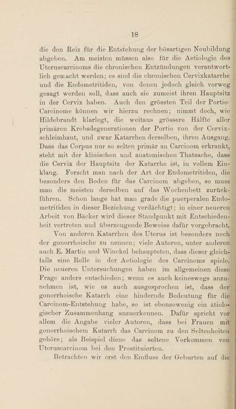 die den Reiz für die Entstehung der bösartigen Neubildung abgeben. Am meisten müssen also für die Aetiologie des Uteruscarcinoms die chronischen Entzündungen verantwort¬ lich gemacht werden; es sind die chronischen Cervixkatarrhe und die Endometritiden, von denen jedoch gleich vorweg gesagt werden soll, dass auch sie zumeist ihren Hauptsitz in der Cervix haben. Auch den grössten Teil der Portio- Carcinome können wir hierzu rechnen; nimmt doch, wie Hildebrandt klarlegt, die weitaus grössere Hälfte aller primären Krebsdegenerationen der Portio von der Cervix¬ schleimhaut, und zwar Katarrhen derselben, ihren Ausgang. Dass das Corpus nur so selten primär an Carcinom erkrankt, steht mit der klinischen und anatomischen Thatsache, dass die Cervix der Hauptsitz der Katarrhe ist, in vollem Ein¬ klang. Forscht man nach der Art der Endometritiden, die besonders den Boden für das Carcinom abgeben, so muss man die meisten derselben auf das Wochenbett zurück¬ führen. Schon lange hat man grade die puerperalen Endo¬ metritiden in dieser Beziehung verdächtigt; in einer neueren Arbeit von Bäcker wird dieser Standpunkt mit Entschieden¬ heit vertreten und überzeugende Beweise dafür vorgebracht. Von anderen Katarrhen des Uterus ist besonders noch der gonorrhoische zu nennen; viele Autoren, unter anderen auch E. Martin und Winckel behaupteten, dass dieser gleich¬ falls eine Bolle in der Aetiologie des Carcinoms spiele. Die neueren Untersuchungen haben im allgemeinen diese Frage anders entschieden; wenn es auch keineswegs anzu¬ nehmen ist, wie es auch ausgesprochen ist, dass der gonorrhoische Katarrh eine hindernde Bedeutung für die Carcinom-Entstehung habe, so ist ebensowenig ein ätiolo¬ gischer Zusammenhang anzuerkennen. Dafür spricht vor allem die Angabe vieler Autoren, dass bei Frauen mit gonorrhoischem Katarrh das Carcinom zu den Seltenheiten gehöre; als Beispiel diene das seltene Vorkommen von Uteruscarcinom bei den Prostituierten. Betrachten wir erst den Einfluss der Geburten auf die