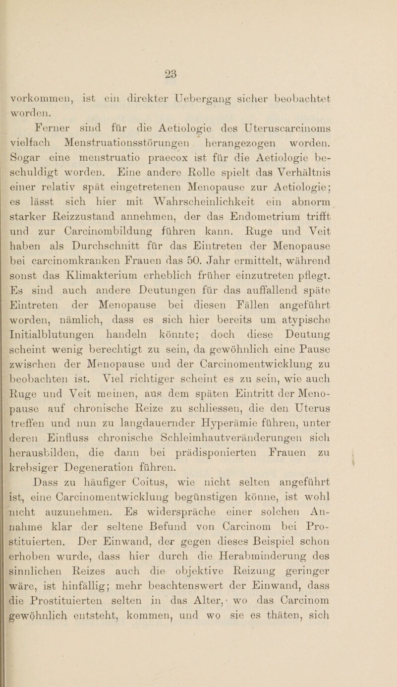 Vorkommen, ist ein direkter Uebergang sicher beobachtet worden. Ferner sind für die Aetiologie des Uteruscarcinoms vielfach Menstruationsstörungen herangezogen worden. Sogar eine menstruatio praecox ist für die Aetiologie be¬ schuldigt worden. Eine andere Folie spielt das Verhältnis einer relativ spät eingetretenen Menopause zur Aetiologie; es lässt sich hier mit Wahrscheinlichkeit ein abnorm starker Reizzustand annehmen, der das Endometrium trifft und zur Carcinombildung führen kann. Rüge und Veit haben als Durchschnitt für das Eintreten der Menopause bei carcinomkranken Frauen das 50. Jahr ermittelt, während sonst das Klimakterium erheblich früher einzutreten pflegt. Es sind auch andere Deutungen für das auffallend späte Eintreten der Menopause bei diesen Fällen angeführt worden, nämlich, dass es sich hier bereits um atypische Initialblutungen handeln könnte; doch diese Deutung scheint wenig berechtigt zu sein, da gewöhnlich eine Pause zwischen der Menopause und der Carcinomentwicklung zu beobachten ist. Viel richtiger scheint es zu sein, wie auch Rüge und Veit meinen, aus dem späten Eintritt der Meno¬ pause auf chronische Reize zu schliessen, die den Uterus treffen und nun zu langdauernder Hyperämie führen, unter deren Einfluss chronische Schleimhautveränderungen sich herausbilden, die dann bei prädisponierten Frauen zu krebsiger Degeneration führen. Dass zu häufiger Coitus, wie nicht selten angeführt ist, eine Carcinomentwicklung begünstigen könne, ist wohl nicht auzunehmen. Es widerspräche einer solchen An¬ nahme klar der seltene Befund von Carcinom bei Pro¬ stituierten. Der Einwand, der gegen dieses Beispiel schon erhoben wurde, dass hier durch die Herabminderung des sinnlichen Reizes auch die objektive Reizung geringer wäre, ist hinfällig; mehr beachtenswert der Einwand, dass die Prostituierten selten in das Alter,4 wo das Carcinom gewöhnlich entsteht, kommen, und wo sie es thäten? sich