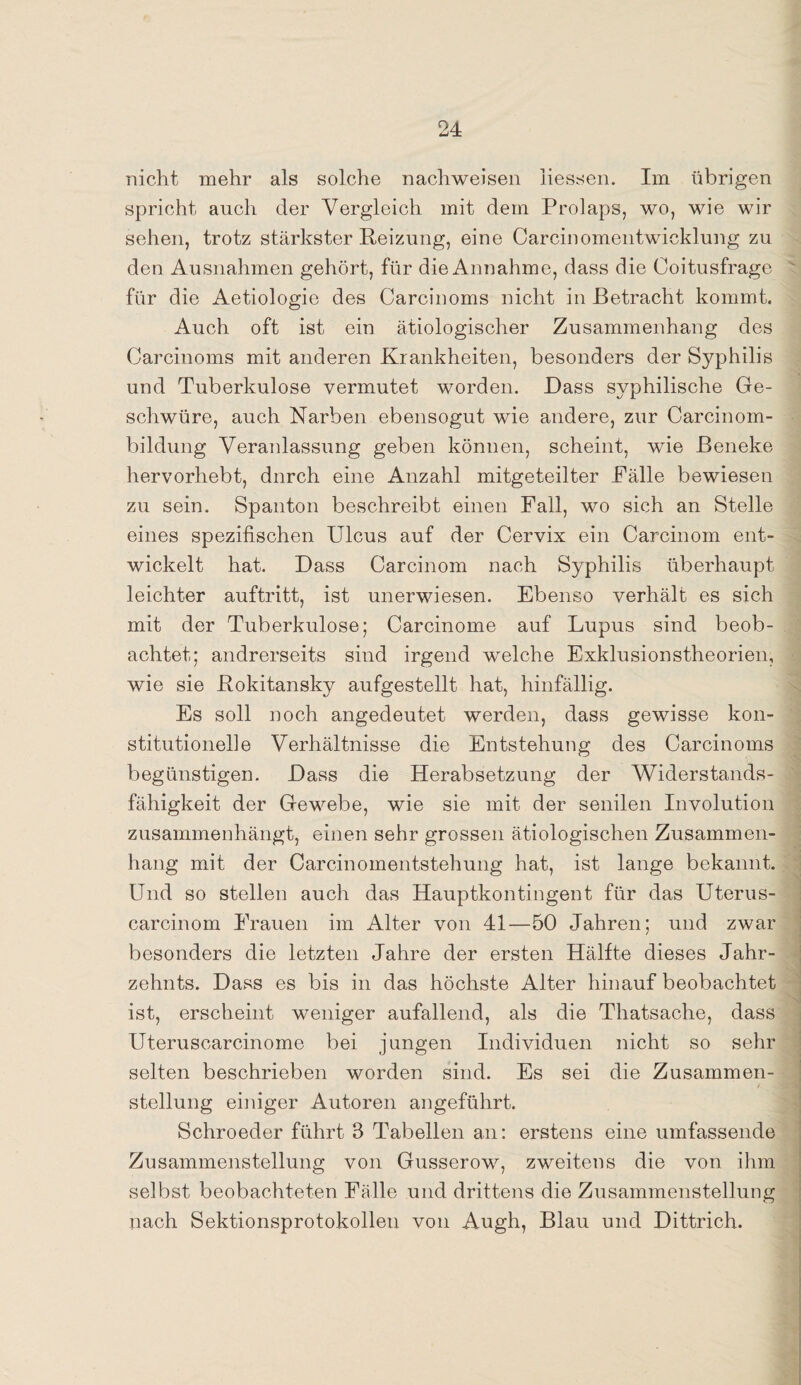 nicht mehr als solche nachweisen Hessen. Im übrigen spricht auch der Vergleich mit dem Prolaps, wo, wie wir sehen, trotz stärkster Reizung, eine Carcinomentwicklung zu den Ausnahmen gehört, für die Annahme, dass die Coitusfrage für die Aetiologie des Carcinoms nicht in Betracht kommt. Auch oft ist ein ätiologischer Zusammenhang des Carcinoms mit anderen Krankheiten, besonders der Syphilis und Tuberkulose vermutet worden. Dass syphilische Ge¬ schwüre, auch Narben ebensogut wie andere, zur Carcinom- bildung Veranlassung geben können, scheint, wie ßeneke hervorhebt, durch eine Anzahl mitgeteilter Fälle bewiesen zu sein. Spanton beschreibt einen Fall, wo sich an Stelle eines spezifischen Ulcus auf der Cervix ein Carcinom ent¬ wickelt hat. Dass Carcinom nach Syphilis überhaupt leichter auftritt, ist unerwiesen. Ebenso verhält es sich mit der Tuberkulose; Carcinome auf Lupus sind beob¬ achtet; andrerseits sind irgend welche Exklusionstheorien, wie sie Rokitansky aufgestellt hat, hinfällig. Es soll noch angedeutet werden, dass gewisse kon¬ stitutionelle Verhältnisse die Entstehung des Carcinoms begünstigen. Dass die Herabsetzung der Widerstands¬ fähigkeit der Gewebe, wie sie mit der senilen Involution zusammenhängt, einen sehr grossen ätiologischen Zusammen¬ hang mit der Carcinomentstehung hat, ist lange bekannt. Und so stellen auch das Hauptkontingent für das Uterus- carcinom Frauen im Alter von 41—50 Jahren; und zwar besonders die letzten Jahre der ersten Hälfte dieses Jahr¬ zehnts. Dass es bis in das höchste Alter hinauf beobachtet ist, erscheint weniger aufallend, als die Thatsache, dass Uteruscarcinome bei jungen Individuen nicht so sehr selten beschrieben worden sind. Es sei die Zusammen¬ stellung einiger Autoren angeführt. Schroeder führt 3 Tabellen an: erstens eine umfassende Zusammenstellung von Gusserow, zweitens die von ihm selbst beobachteten Fälle und drittens die Zusammenstellung nach Sektionsprotokolleu von Augh, Blau und Dittrich.