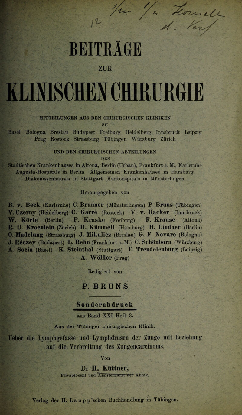 BEITRAGE ZUR KLINISCHEN CHIRCRGIE MITTEILUNGEN AUS DEN CHIRURGISCHEN KLIN1KEN zu Basel Bologna Breslau Budapest Freiburg Heidelberg Innsbruck Leipzig Prag Rostock Strassburg Tubingen Wurzburg Zurich UND DEN CHIRURGISCHEN ABTEILUNGEN DES Stildtischen Krankenhauses in Altona, Berlin (Urban), Frankfurt a. M., Karlsruhe Augusta-Hospitals in Berlin Allgemeinen Krankenhauses in Hamburg Diakonissenhauses in Stuttgart Kantonspitals in Miinsterlingen Herausgegeben von B. V. Beck (Karlsruhe) C. Bruillier (Miinsterlingen) P. Bruns (Tubingen) V. Czerny (Heidelberg) C. Garre (Rostock) V. V. Hacker (Innsbruck) W. Korte (Berlin) P. Kraske (Freiburg) P. Krause (Altona) R. U. Kroenlein (Zurich) H. Kunnnell (Hamburg) H. Lindner (Berlin) 0. Madelung (Strassburg) J. Mikulicz (Breslau) G. F. Novaro (Bologna) J. Reczey (Budapest) L. Rehn (Frankfurt a. M.) C. Schonborn (Wurzburg) A. Socin (Basel) K. Steinthal (Stuttgart) F. Trendelenburg (Leipzig) A. Wolfler (Prag) Redigiert von P. BRUNS Sonderabdruck aus Band XXI Heft 3. Aus der Tiibinger chirurgischen Klinik. Ueber die Lymphgefasse und Lymphdriisen der Zunge rnit Beziehung auf die Verbreitung des Zungencarcinoms. Yon Dr H. Kiittner, Yerlag der H. Laupp’schen Buchhandlung in Tubingen.