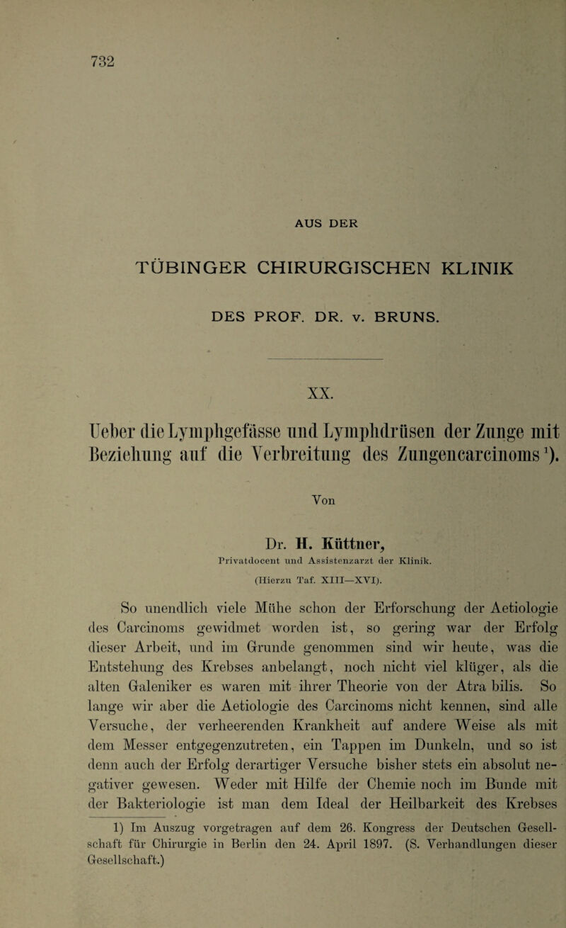 r AUS DER TUBINGER CHIRURGISCHEN KLINIK DES PROF. DR. v. BRUNS. XX. Ueber die Lymphgefasse mid LympMriisen der Zunge mit Beziehung auf die Verbreitung des Zungencarcinoms *). Yon Dr. H. Kiittner, rrivatdocent und Assistenzarzt der Klinik. (Hierzu Taf. XIII—XVI). So unendlich viele Miihe schon der Erforschung der Aetiolog-ie o o des Carcinoms gewidmet worden ist, so gering war der Erfolg dieser Arbeit, und im Grande genommen sind wir heute, was die Entstehung des Krebses anbelangt, nocli nicht viel kliiger, als die alten Galeniker es waren mit ihrer Tlieorie yon der Atra bilis. So lange wir aber die Aetiologie des Carcinoms nicbt kennen, sind alle Versuche, der verheerenden Krankbeit auf andere Weise als mit dem Messer entgegenzutreten, ein Tappen im Dunkeln, und so ist denn aucli der Erfolo; derartmer Yersucbe bislier stets ein absolut ne- gativer gewesen. Weder mit Hilfe der Cliemie nocli im Bunde mit der Bakteriologie ist man dem Ideal der Heilbarkeit des Krebses 1) Im Auszug vorgetragen anf dem 26. Kongress der Deutschen Gesell- schaft fiir Chirurgie in Berlin den 24. April 1897. (S. Verhandlungen dieser Gesellschaft.)