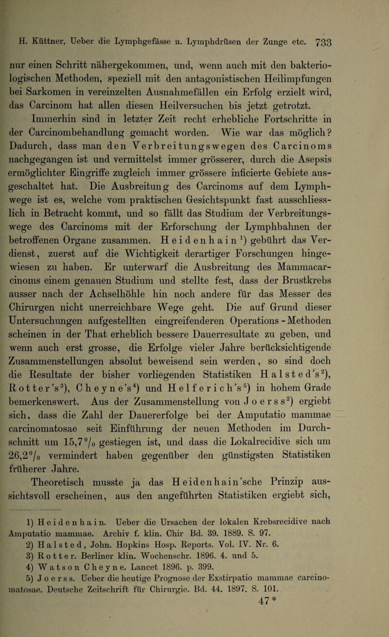 nur einen Schritt nabergekommen, und, wenn auch init den bakterio- logiscben Methoden, speziell mit den antagonistischen Heilirnpfungen bei Sarkomen in vereinzelten Ausnahmefallen ein Erfolg erzielt wird, das Carcinom bat alien diesen Heilversuchen bis jetzt getrotzt. Immerhin sind in letzter Zeit reclit erhebliche Fortscliritte in der Carcinombehandlung gemacht worden. Wie war das moglich? Dadurch, dass man den Yerbreitungswegen des Carcinoms nachgegangen ist und vermittelst immer grosserer, durch die Asepsis ermoglichter Eingriffe zugleicb immer grossere inficierte Gebiete aus- geschaltet hat. Die Ausbreitung des Carcinoms auf dem Lymph- wege ist es, welche vom praktischen Gesichtspunkt fast ausschliess- lich in Betracht kommt, und so fallt das Studium der Verbreitungs- wege des Carcinoms mit der Erforschung der Lymphbabnen der betroffenen Organe zusammen. Heidenhain1) gebiihrt das Ver- dienst, zuerst auf die Wichtigkeit derartiger Forschungen hinge- wiesen zu haben. Er unterwarf die Ausbreitung des Mammacar- cinoms einem genauen Studium und stellte fest, dass der Brustkrebs ausser nach der Achselhohle bin noch andere fur das Messer des Chirurgen nicht unerreicbbare Wege gelit. Die auf Grund dieser Untersuchungen aufgestellten eingreifenderen Operations - Metlioden scbeinen in der That erheblich bessere Dauerresultate zu geben, und wenn auch erst grosse, die Erfolge vieler Jahre beriicksielitigende Zusammenstellungen absolut beweisend sein werden, so sind doch die Resultate der bisher vorliegenden Statistiken Halsted’s2), Rotter’s3), Cheyne’s4) und H e 1 f e r i c h’s5) in hohem Grade bemerkenswert. Aus der Zusammenstellung von Joerss2) ergiebt sich, dass die Zahl der Dauererfolge bei der Amputatio mammae carcinom at osae seit Einfuhrung der neuen Methoden im Durch- schnitt um 15,7 °/o gestiegen ist, und dass die Lokalrecidive sich um 26,2 °/o vermindert haben gegeniiber den giinstigsten Statistiken fruherer Jahre. Theoretisch musste ja das Heidenhain’sclie Prinzip aus- sichtsvoll erscheinen, aus den angeftihrten Statistiken ergiebt sich, 1) Heidenhain. Ueber die Ursachen der lokalen Krebsrecidive nach Amputatio mammae. Archiv f. klin. Chir Bd. 39. 1889. S. 97. 2) Halsted, John. Hopkins Hosp. Reports. Yol. IV. Nr. 6. 3) Rotter. Berliner klin. Wochenschr. 1896. 4. und 5. 4) Watson Cheyne. Lancet 1896. p. 399. 5) Joerss. Ueber die heutige Prognose der Exstirpatio mammae carcino- matosae. Deutsche Zeitschrift fur Chirurgie. Bd. 44. 1897. S. 101. 47*