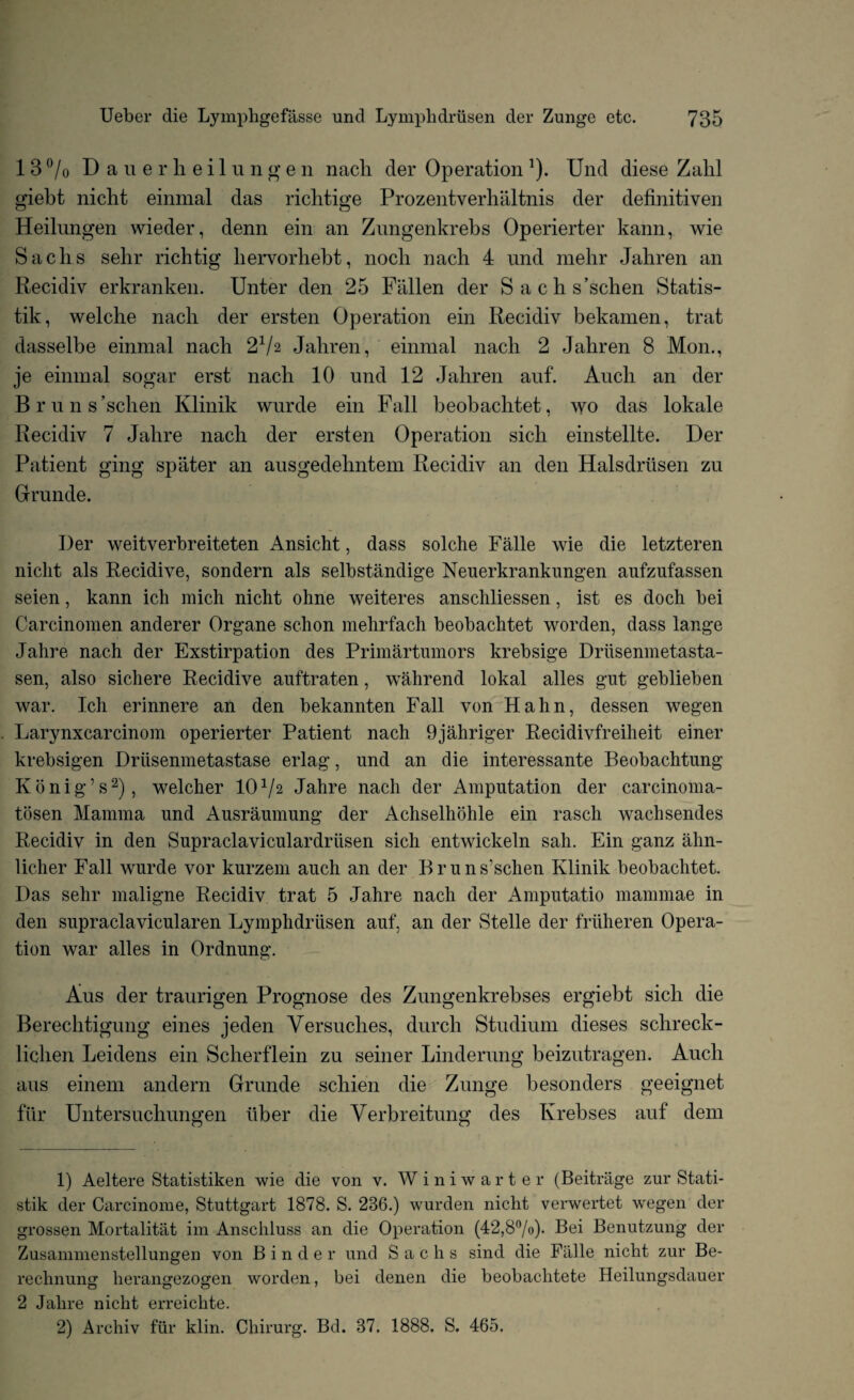 1 3 °/0 Dauerheilungen nach der Operation !). Und diese Zalil giebt nicht einmal das richtige Prozentverliiiltnis der definitiven Heilungen wieder, denn ein an Znngenkrebs Operierter kann, wie Sachs sehr rich tig hervorhebt, nocli nach 4 und mehr Jahren an Recidiv erkranken. Unter den 25 Fallen der Sachs’schen Statis- tik, welche nach der ersten Operation ein Recidiv bekamen, trat dasselbe einmal nach 21/2 Jahren, einmal nach 2 Jahren 8 Mon., je einmal sogar erst nach 10 und 12 Jahren auf. Auch an der Bruns’schen Klinik wurde ein Fall beobachtet, wo das lokale Recidiv 7 Jahre nach der ersten Operation sich einstellte. Der Patient ging spater an ausgedehntem Recidiv an den Halsdriisen zu Grande. Der weitverbreiteten Ansicht, dass solche Falle wie die letzteren nicht als Recidive, sondern als selbstandige Nenerkrankungen aufzufassen seien, kann ich mich nicht ohne weiteres anschliessen, ist es doch bei Carcinomen anderer Organe schon mehrfach beobachtet worden, dass lange Jahre nach der Exstirpation des Primartumors krebsige Driisenmetasta- sen, also sichere Recidive anftraten, wahrend lokal alles gnt geblieben war. Ich erinnere an den bekannten Fall von Hahn, dessen wegen Larynxcarcinom operierter Patient nach 9jahriger Recidivfreiheit einer krebsigen Drlisenmetastase erlag, und an die interessante Beobachtung Konig’s2), welcher 101/2 Jahre nacli der Amputation der carcinoma- tosen Mamma und Ausraumung der Achselhohle ein rasch wachsendes Recidiv in den Supraclaviculardrtisen sich entwickeln sail. Ein ganz ahn- licher Fall wurde vor kurzem auch an der B r u n s’schen Klinik beobachtet. Das sehr maligne Recidiv trat 5 Jahre nach der Amputatio mammae in den supraclavicularen Lymphdriisen auf, an der Stelle der friiheren Opera¬ tion war alles in Ordnung. Aus der traurigen Prognose des Zungenkrebses ergiebt sich die Berechtigung eines jeden Versuches, durcli Studium dieses schreck- lichen Leidens ein Scherflein zu seiner Linderung beizutragen. Auch aus einem andern Grunde schien die Zunge besonders geeignet fiir Untersuchungen liber die Verbreitung des Krebses auf dem 1) Aeltere Statistiken wie die von v. Winiwarter (Beitriige zur Stati- stik der Carcinome, Stuttgart 1878. S. 286.) wurden nicht verwertet wegen der grossen Mortalitat im Anschluss an die Operation (42,8°/o)- Bei Benutzung der Zusammenstellungen von Binder und Sachs sind die Falle nicht zur Be- rechnung herangezogen worden, bei denen die beobachtete Heilungsdauer 2 Jahre nicht erreichte. 2) Archiv fiir klin. Chirurg. Bd. 87. 1888. S. 465.