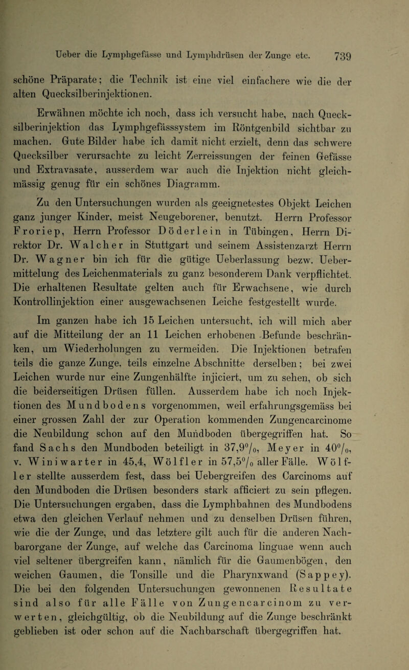 schone Praparate; die Technik ist eine viel einfachere wie die der alten Quecksilberinjektionen. Erwalmen mochte ich noch, dass ich versucht babe, nach Queck- silberinjektion das Lymphgefasssystem im Rontgenbild sicbtbar zu machen. Gute Bilder babe icb damit niclit erzielt, derm das sell were Quecksilber verursachte zu leicbt Zerreissungen der feinen Gefiisse und Extravasate, ausserdem war auch die Injektion nicht gleicli- massig genug fiir ein schones Diagramm. Zu den Untersuchungen wurden als geeignetestes Objekt Leichen ganz junger Kinder, meist Neugeborener, benutzt. Herrn Professor Froriep, Herrn Professor Doderlein in Tubingen, Herrn Di- rektor Dr. Walclier in Stuttgart und seinem Assistenzarzt Herrn Dr. W agner bin icb fur die giitige Ueberlassung bezw. Ueber- mittelung des Leichenmaterials zu ganz besonderem Dank verpflicbtet. Die erhaltenen Resultate gelten aucli fiir Erwacbsene, wie durcb Kontrollinjektion einer ausgewachsenen Leiclie festgestellt wurde. Im ganzen babe ich 15 Leicben untersucht, icb will mich aber auf die Mitteilang der an 11 Leicben erbobenen -Befunde beschran- ken, um Wiederholungen zu vermeiden. Die Injektionen betrafen teils die ganze Zunge. teils einzelne Abschnitte derselben; bei zwei Leichen wurde nur eine Zungenhalfte injiciert, um zu seben, ob sich die beiderseitigen Driisen fallen. Ausserdem babe ich noch Injek¬ tionen des Mundbodens vorgenommen, weil erfahrungsgemass bei einer grossen Zahl der zur Operation kommenden Zungencarcinome die Neubildung scbon auf den Muiidboden tibergegriffen hat. So fand Sachs den Mundboden beteiligt in 37,9°/0, Meyer in 40°/0, v. Winiwarter in 45,4, Wolfler in 57,5°/0 alter Falle. Wolf- 1 e r stellte ausserdem fest, dass bei Uebergreifen des Carcinoms auf den Mundboden die Drtlsen besonders stark afficiert zu sein pflegen. Die Untersuchungen ergaben, dass die Lymphbahnen des Mundbodens etwa den gleichen Yerlauf nehmen und zu denselben Driisen fiihren, wie die der Zunge, und das letztere gilt auch fiir die anderen Nach- barorgane der Zunge, auf welche das Carcinoma linguae wenn aucli viel seltener iibergreifen kann, namlich fiir die Gaumenbogen, den weichen Gaumen, die Tonsille und die Pharynxwand (Sappey). Die bei den folgenden Untersuchungen gewonnenen Resultate sind also fiir a 11 e Falle von Zungencarcinom zu ver- werten, gleichgiiltig, ob die Neubildung auf die Zunge beschrankt geblieben ist oder schon auf die Nachbarschaft tibergegriffen hat.