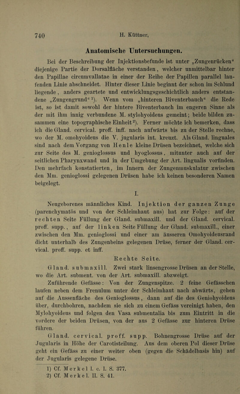 Anatomische Untersuchungen. Bei der Beschreibung der Injektionsbefunde ist unter „Zungenriicken“ diejenige Partie der Dorsalflache verstanden, welcher unmittelbar hinter den Papillae circnmvallatae in einer der Reihe der Papillen parallel lau- fenden Linie abschneidet. Hinter dieser Linie beginnt der schon im Schlnnd liegende , anders geartete nnd entwicklungsgeschichtlicli anders entstan- dene „Zungengrund“1 2). Wenn vom „hinteren Biventerbauch“ die Rede ist, so ist damit sowohl der hintere Biventerbauch im engeren Sinne als der mit ihm innig verbundene M. stylohyoideus gemeint; beide bilden zu- sammen eine topographische Einheit2). Ferner mochte ich bemerken, dass ich die Gland, cervical, proff. inff. nach aufwarts bis zn der Stelle rechne, wo der M. omohyoideus die V. jugularis int. kreuzt. Als Gland, linguales sind nach dem Yorgang yon Henle kleine Driisen bezeichnet, welche sich zur Seite des M. genioglossus und hyoglossus. mitunter anch auf der seitliclien Pharynxwand und in der Umgebung der Art. lingualis vorlinden. Den mehrfach konstatierten, im Innern der Zungenmuskulatur zwischen den Mm. genioglossi gelegenen Driisen habe ich keinen besonderen Namen beigelegt. I. Neugeborenes mannliches Kind. Injektion der ganzen Zunge (parenchymatos und von der Schleimhaut aus) hat zur Folge: auf der rechten Seite Fiillung der Gland, submaxill. und der Gland, cervical, proff. supp., auf der linken Seite Fiillung der Gland, submaxill., einer zwischen den Mm. genioglossi und einer am ausseren Omohyoideusrand diclit unterhalb des Zungenbeins gelegenen Driise, ferner der Gland, cer¬ vical. proff. supp. et inff. Rechte Seite. Gland, submaxill. Zwei stark linsengrosseDriisen an der Stelle, wo die Art. subment. von der Art. submaxill. abzweigt. Zufiihrende Gefasse: Yon der Zungenspitze. 2 feme Gefasschen laufen neben dem Frenulum unter der Schleimhaut nach abwarts, gehen auf die Aussenflache des Genioglossus , dann auf die des Geniohyoideus iiber, durchbohren, nachdem sie sich zu einem Gefass vereinigt haben, den Mylohyoideus und folgen den Vasa submentalia bis zum Eintritt in die vordere der beiden Driisen, von der aus 2 Gefasse zur hinteren Driise fiihren. Gland, cervical, proff. supp. Bohnengrosse Driise auf der Jugularis in Hblie der Carotisteilung. Aus dem oberen Pol dieser Driise gelit ein Gefass zu einer weiter oben (gegen die Schadelbasis hin) auf der Jugularis gelegene Driise. 1) Cf. Merkel 1. c. I. S. 377. 2) Cf. Merkel. II. S. 41.