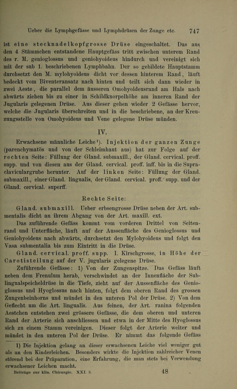 ist eine stecknadelkopfgrosse Driise eingeschaltet. Das aus den 4 Stammchen entstandene Hauptgefass tritt zwiscken unterem Rand des r. M. genioglossns und geniohyoideus hindurch und vereinigt sich mit der sub 1. beschriebenen Lymphbalm. Der so gebildete Hauptstamm durchsetzt den M. mylohyoideus dicht vor dessen hinterem Rand, lauft bedeckt vom Biventeransatz nach hinten und teilt sich dann wieder in zwei Aeste, die parallel dem ausseren Omohyoideusrand am Hals nacli abwarts ziehen bis zu einer in Schildknorpelhdlie am inneren Rand der Jugularis gelegenen Driise. Aus dieser gehen wieder 2 Gefasse her vor, welche die Jugularis iiberschreiten und in die beschriebene, an der Kreu- zungsstelle von Omohyoideus und Vene gelegene Driise miinden. IV. Erwachsene mannliche Leiche1). Injektion der ganzen Zunge (parenchymatos und von der Sclileimliaut aus) hat zur Folge auf der rechten Seite: Fiillung der Gland, submaxill., der Gland, cervical, proff. supp. und von diesen aus der Gland, cervical, proff'. inff. bis in die Supra¬ clavicular grub e herunter. Auf der 1 in ken Seite: Fiillung der Gland, submaxill., einer Gland, lingualis, der Gland, cervical, proff. supp. und der Gland, cervical, superff. Rechte Seite: Gland, submaxill. Ueber erbsengrosse Driise neben der Art. sub- mentalis dicht an ihrem Abgang von der Art. maxill. ext. Das zufiihrende Gefass kommt vom vorderen Drittel von Seiten- rand und Unterflache, lauft auf der Aussenffache des Genioglossus und Geniohyoideus nach abwarts, durchsetzt den Mylohyoideus und folgt den Vasa submentalia bis zum Eintritt in die Driise. Gland, cervical, proff. supp. I. Kirschgrosse, in Ho he der Carotisteilung auf der V. jugularis gelegene Driise. Zufiihrende Gefasse: 1) Von der Zungenspitze. Das Gefass lauft neben dem Frenulum herab, verschwindet an der Innenflache der Sub- lingualspeicheldriise in die Tiefe, zieht auf der Aussenffache des Genio¬ glossus und Hyoglossus nach hinten, folgt dem oberen Rand des grossen Zungenbeinhorns und miindet in den unteren Pol der Driise. 2) Von dem Geflecht um die Art. lingualis. Aus feinen, der Art. ranina folgenden Aestchen entstehen zwei grossere Gefasse, die dem oberen und unteren Rand der Arterie sich anschliessen und etwa in der Mitte des Hyoglossus sich zu einem Stamm vereinigen. Dieser folgt der Arterie weiter und miindet in den unteren Pol der Driise. Er nimmt das folgende Gefass 1) Die Injektion gelang an dieser erwachsenen Leiche viel weniger gut als an den Kinderleichen. Besonders wirkte die Injektion zahlreicher Venen storend bei der Preparation, eine Erfahrung, die man stets bei Verwendung erwachsener Leichen macht. Beitrage zur klin. Chirurgie. XXI. 3. 48