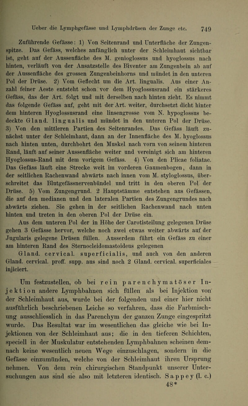 Zufiihrende Gefasse: 1) Von Seitenrand und Unterflache der Zungen- spitze. Das Gefass, welches anfanglich unter der Schleimhaut sichtbar ist, geht auf der Aussenflache des M. genioglossus und hyoglossus nacli hinten, verlauft von der Ansatzstelle des Biventer am Zungenbein ab auf der Aussenflache des grossen Zungenbeinhorns und iniindet in den unteren Pol der Driise. 2) Vom Geflecht um die Art. lingual is. Aus einer An- zahl feiner Aeste entsteht schon vor dem Hyoglossusrand ein starkeres Gefass, das der Art. folgt und mit derselben nach hinten zieht. Es nimmt das folgende Gefass auf, geht mit der Art. weiter, durchsetzt dicht hinter dem hinteren Hyoglossusrand eine linsengrosse vom N. hypoglossus be- deckte Gland, lingualis und miindet in den unteren Pol der Driise. 3) Von den mittleren Partien des Seitenrandes. Das Gefass lauft zu- nachst unter der Schleimhaut, dann an der Innenflache des M. hyoglossus nach hinten unten, durchbohrt den Muskel nach vorn von seinem hinteren Rand, lauft auf seiner Aussenflache weiter und vereinigt sich am hinteren Hyoglossus-Rand mit dem vorigem Gefass. 4) Von den Plicae foliatae. Das Gefass lauft eine Strecke weit iin vorderen Gaumenbogen, dann in der seitlichen Rachenwand abwarts nach innen vom M. styloglossus, iiber- schreitet das Blutgefassnervenbiindel und tritt in den oberen Pol der Driise. 5) Vom Zungengrund. 2 Hauptstamme entstehen aus Gefassen, die auf den medianen und den lateralen Partien des Zungengrundes nach abwarts ziehen. Sie gehen in der seitlichen Rachenwand nach unten hinten und treten in den oberen Pol der Driise ein. Aus dem unteren Pol der in Hohe der Carotisteilung gelegenen Driise gehen 3 Gefasse hervor, welche noch zwei etwas weiter abwarts auf der Jugularis gelegene Driisen fiillen. Ausserdem fiihrt ein Gefass zu einer am hinteren Rand des Sternocleidomastoideus gelegenen Gland, cervical, superficialis, und aucli von den anderen Gland, cervical, proff. supp. aus sind noch 2 Gland, cervical, superficiales injiciert. Um festzustellen, ob bei rein parenchymatoser I n- j e k t i o n andere Lymphbahnen sich fiillen als bei Injektion von der Schleimhaut aus, wurde bei der folgenden und einer bier niclit ausfiihrlich beschriebenen Leiche so verfahren, dass die Farbmisch- ung ausschliesslich in das Parenchym der ganzen Zunge eingespritzt wurde. Das Resultat war im wesentlichen das gleiche wie bei In- jektionen von der Schleimhaut aus; die in den tieferen Schichten, speciell in der Muskulatur entstehenden Lymphbahnen scheinen dem- nach keine wesentlich neuen Wege einzuschlagen, sondern in die Gefasse einzumiinden, welche von der Schleimhaut ihren Ursprung nehmen. Von dem rein chirurgischen Standpunkt unserer Unter- suchungen aus sind sie also mit letzteren identisch. S a p p e y (1. c.) 48*