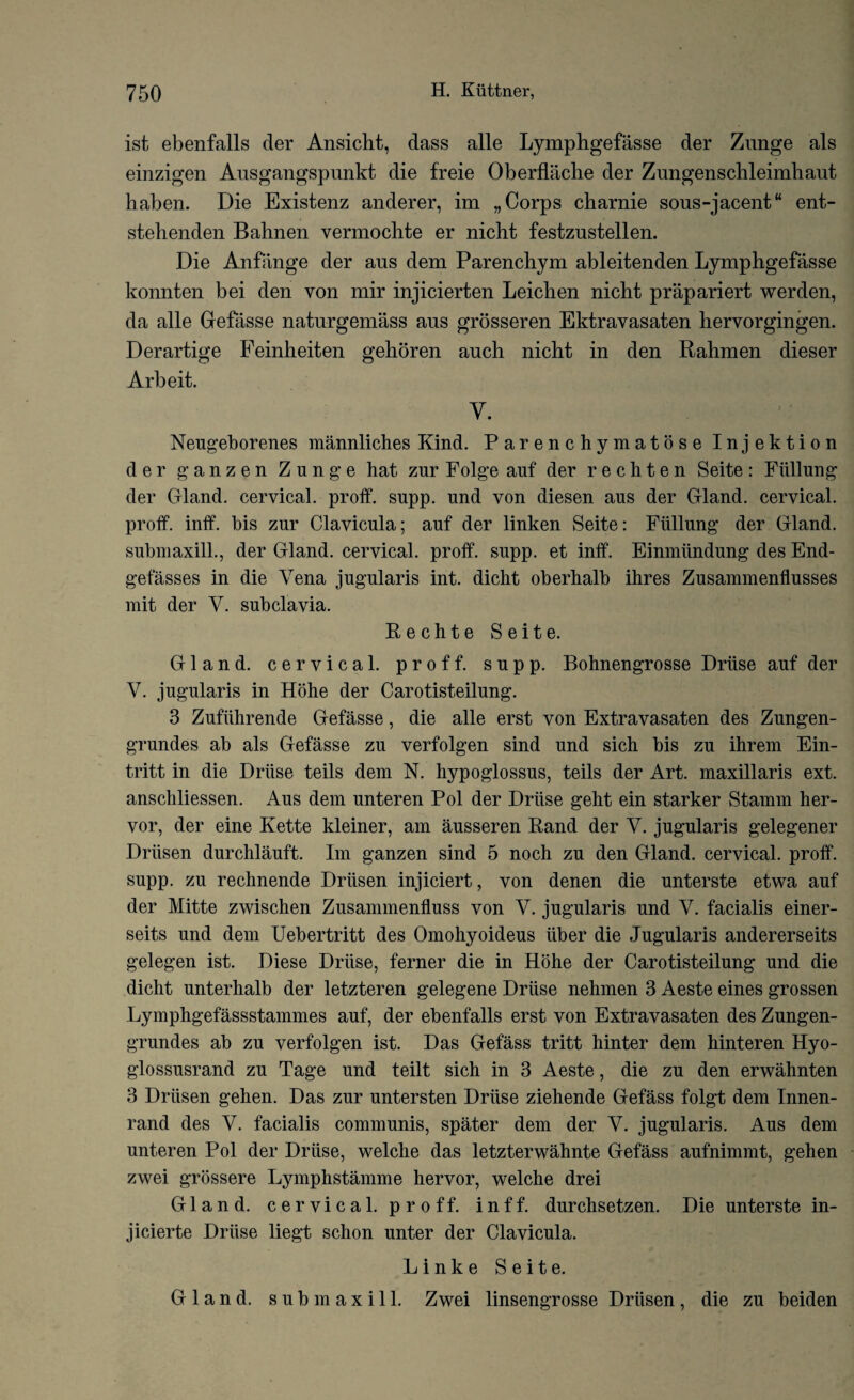 ist ebenfalls der Ansicht, dass alle Lymphgefasse der Zunge als einzigen Ausgangspunkt die freie Oberflache der Zungenschleimliaut haben. Die Existenz anderer, im „ Corps charnie sous-jacent“ ent- stehenden Bahnen vermochte er niclit festznstellen. Die Anfange der aus dem Parenchym ableitenden Lympbgefasse konnten bei den von mir injicierten Leicben niclit prapariert werden, da alle Gefasse naturgemass aus grosseren Ektravasaten hervorgingen. Derartige Feinheiten geboren auch nicht in den Rahmen dieser Arbeit. y. Neugeborenes mannliches Kind. Parenchymatose Injektion der g a n z e n Zunge hat zur Folge auf der rechten Seite: Fiillung der Gland, cervical, proff. supp. und von diesen aus der Gland, cervical, proff. inff. bis zur Clavicula; auf der linken Seite: Fiillung der Gland, submaxill., der Gland, cervical, proff. supp. et inff. Einmiindung des End- gefasses in die Vena jugularis int. dicht oberhalb ihres Zusammenflusses mit der V. subclavia. Rechte Seite. Gland, cervical, proff. supp. Bohnengrosse Druse auf der V. jugularis in Hohe der Carotisteilung. 3 Zufiihrende Gefasse, die alle erst von Extravasaten des Zungen- grundes ab als Gefasse zu verfolgen sind und sich bis zu ihrem Ein- tritt in die Druse teils dem N. hypoglossus, teils der Art. maxillaris ext. anschliessen. Aus dem unteren Pol der Druse geht ein starker Stamm her- vor, der eine Kette kleiner, am ausseren Rand der V. jugularis gelegener Drlisen durchlauft. Im ganzen sind 5 noch zu den Gland, cervical, proff. supp. zu rechnende Driisen injiciert, von denen die unterste etwa auf der Mitte zwischen Zusammenfluss von V. jugularis und V. facialis einer- seits und dem Uebertritt des Omohyoideus iiber die Jugularis andererseits gelegen ist. Diese Driise, ferner die in Hohe der Carotisteilung und die dicht unterhalb der letzteren gelegene Driise nehmen 3 Aeste eines grossen Lymphgefassstammes auf, der ebenfalls erst von Extravasaten des Zungen- grundes ab zu verfolgen ist. Das Gefass tritt hinter dem hinteren Hyo- glossusrand zu Tage und teilt sich in 3 Aeste, die zu den erwahnten 3 Driisen gehen. Das zur untersten Driise ziehende Gefass folgt dem Innen- rand des V. facialis communis, spater dem der V. jugularis. Aus dem unteren Pol der Driise, welche das letzterwahnte Gefass aufnimmt, gehen zwei grossere Lymphstamme hervor, welche drei Gland, cervical, proff. inff. durchsetzen. Die unterste in- jicierte Driise liegt schon unter der Clavicula. Linke Seite. Gland, submaxill. Zwei linsengrosse Driisen, die zu beiden