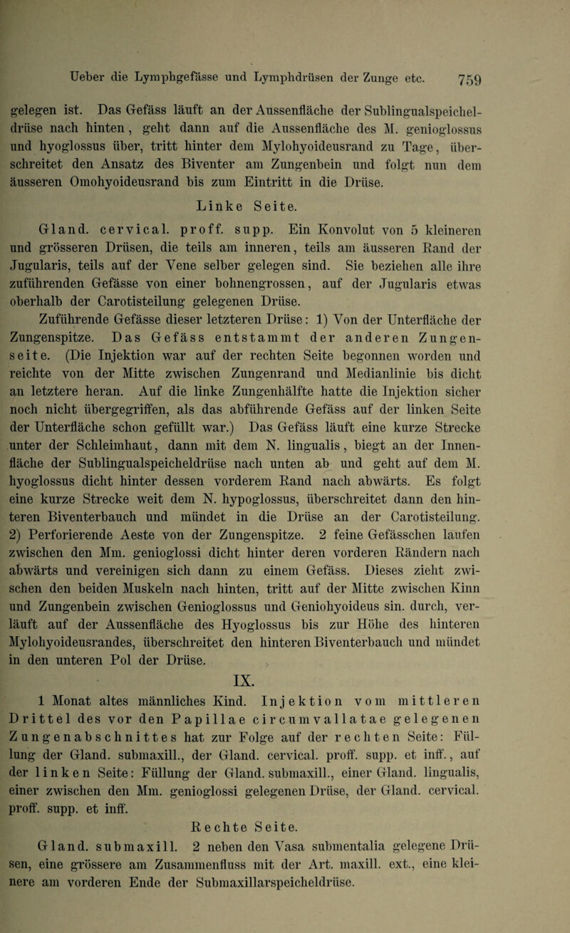 gelegen ist. Das Gefass lauft an der Aussenflache der Sublingualspeichel- driise nach hinten, geht dann auf die Aussenflache des M. genioglossus und hyoglossus iiber, tritt hinter dem Mylohyoideusrand zu Tage, iiber- schreitet den Ansatz des Biventer am Zungenbein und folgt nun dem ausseren Omohyoideusrand bis zum Eintritt in die Driise. Linke Seite. Gland, cervical, proff. supp. Ein Konvolut von 5 kleineren und grosseren Drlisen, die teils am inneren, teils am ausseren Rand der Jugularis, teils auf der Yene selber gelegen sind. Sie beziehen alle ihre zufiihrenden Gefasse von einer bohnengrossen, auf der Jugularis etwas oberhalb der Carotisteilung gelegenen Driise. Zufiihrende Gefasse dieser letzteren Driise: 1) Von der Unterflache der Zungenspitze. Das Gefass entstammt der anderen Zungen- seite. (Die Injektion war auf der rechten Seite begonnen worden und reichte von der Mitte zwischen Zungenrand und Medianlinie bis dicht an letztere heran. Auf die linke Zungenhalfte hatte die Injektion sicker noch niclit iibergegriffen, als das abfiihrende Gefass auf der linken Seite der Unterflache schon gefiillt war.) Das Gefass lauft eine kurze Strecke unter der Schleimhaut, dann mit dem N. lingualis, biegt an der Innen- flache der Sublingualspeicheldriise nach unten ab und geht auf dem M. hyoglossus dicht hinter dessen vorderem Rand nach abwarts. Es folgt eine kurze Strecke weit dem N. hypoglossus, uberschreitet dann den hin- teren Biventerbauch und miindet in die Driise an der Carotisteilung. 2) Perforierende Aeste von der Zungenspitze. 2 feine Gefasschen laufen zwischen den Mm. genioglossi dicht hinter deren vorderen Randern nach abwarts und vereinigen sich dann zu einem Gefass. Dieses zielit zwi¬ schen den beiden Muskeln nach hinten, tritt auf der Mitte zwischen Kinn und Zungenbein zwischen Genioglossus und Geniohyoideus sin. durch, ver- lauft auf der Aussenflache des Hyoglossus bis zur Hohe des hinteren Mylohyoideusrandes, uberschreitet den hinteren Biventerbauch und miindet in den unteren Pol der Driise. IX. 1 Monat altes mannliches Kind. Injektion vom mittleren Drittel des vor den Papillae circumvallatae gelegenen Zungenabschnittes hat zur Folge auf der rechten Seite: Fiil- lung der Gland, submaxill., der Gland, cervical, proff. supp. et inff., auf der linken Seite: Fiillung der Gland, submaxill., einer Gland, lingualis, einer zwischen den Mm. genioglossi gelegenen Driise, der Gland, cervical, proff. supp. et inff. Rechte Seite. Gland, submaxill. 2 neben den Vasa submentalia gelegene Drii- sen, eine grossere am Zusammenfluss mit der Art. maxill. ext., eine ldei- nere am vorderen Ende der Submaxillarspeicheldriise.