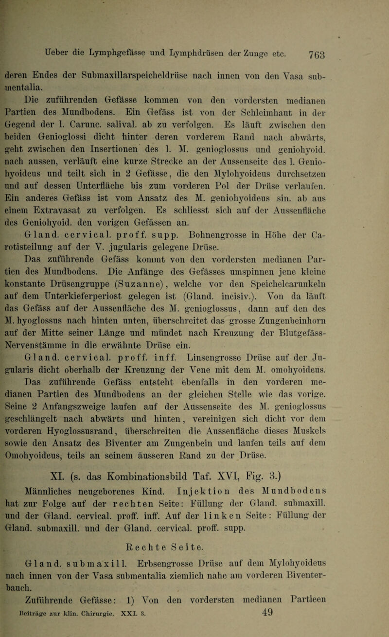 deren Endes der Submaxillarspeicheldriise naeli innen von den Vasa sub- mentalia. Die zufiihrenden Gefasse kommen von den vordersten medianen Partien des Mundbodens. Ein Gefass ist von der Schleimhaut in der Gegend der 1. Carunc. salival. ab zu verfolgen. Es lauft zwisclien den beiden Genioglossi diclit binter deren vorderem Rand naeli abwarts, geht zwischen den Insertionen des 1. M. genioglossns und geniohyoid, nach aussen, verlauft eine kurze Strecke an der Aussenseite des 1. Genio- hyoideus und teilt sich in 2 Gefasse, die den Mylohyoideus durchsetzen und auf dessen Unterflache bis zum vorderen Pol der Druse verlaufen. Ein anderes Gefass ist vom Ansatz des M. geniohyoideus sin. ab aus einem Extravasat zu verfolgen. Es scliliesst sich auf der Aussenflache des Geniohyoid, den vorigen Gefassen an. Gland, cervical, proff. supp. Bohnengrosse in Hohe der Ca¬ ro tisteilung auf der V. jugularis gelegene Driise. Das zufiihrende Gefass kommt von den vordersten medianen Par¬ tien des Mundbodens. Die Anfange des Gefasses umspinnen jene kleine konstante Driisengruppe (Suzanne), welche vor den Speichelcarunkeln auf dem Unterkieferperiost gelegen ist (Gland, incisiv.). Von da lauft das Gefass auf der Aussenflache des M. genioglossus, dann auf den des M. hyoglossus nach hinten unten, iiberschreitet das grosse Zungenbeinhorn auf der Mitte seiner Lange und miindet nach Kreuzung der Blutgefass- Nervenstamme in die erwahnte Driise ein. Gland, cervical, proff. inff. Linsengrosse Driise auf der Ju¬ gularis dicht oberhalb der Kreuzung der Vene mit dem M. omohyoideus. Das zufiihrende Gefass entstelit ebenfalls in den vorderen me- dianen Partien des Mundbodens an der gleichen Stelle wie das vorige. Seine 2 Anfangszweige laufen auf der Aussenseite des M. genioglossus geschlangelt nach abwarts und hinten, vereinigen sich dicht vor dem vorderen Hyoglossusrand, iiberschreiten die Aussenflache dieses Muskels sowie den Ansatz des Biventer am Zungenbein und laufen teils auf dem Omohyoideus, teils an seinem ausseren Rand zu der Driise. XI. (s. das Kombinationsbild Taf. XVI, Fig. 3.) Mannliches neugeborenes Kind. Injektion des Mundbodens hat zur Folge auf der rechten Seite: Fiillung der Gland, submaxill. und der Gland, cervical, proff. inff. Auf der 1 i n k e n Seite : Fiillung der Gland, submaxill. und der Gland, cervical, proff. supp. Rechte Seite. Gland, submaxill. Erbsengrosse Driise auf dem Mylohyoideus nach innen von der Vasa submentalia ziemlich nahe am vorderen Biventer- bauch. Zufiihrende Gefasse: 1) Von den vordersten medianen Partieen