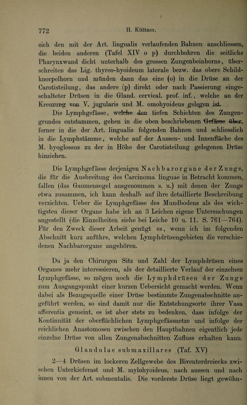 sicli den mit der Art. lingualis verlaufenden Bahnen anschliessen, die beiden anderen (Tafel XIV o p) durchbohren die seitliche Pharynxwand dicbt unterhalb des grossen Zungenbeinhorns, iiber- sclireiten das Lig. thyreo-hyoideum laterale bezw. das obere Schild- knorpelhorn und nilinden dann das eine (o) in die Druse an der Carotisteilung, das andere (p) direkt oder nach Passierung einge- schalteter Driisen in die Grland. cervical, prof. inf., welche an der Kreuzung von V. jugularis und M. omohyoideus gelegen isL Die Lymphgefasse, weidie den tiefen Schichten des Zungen- grundes entstammen, gehen in die oben bescbriebenen Gefasse uber^ ferner in die der Art. lingualis folgenden Bahnen und schliesslicli in die Lymphstamme, welche auf der Aussen- und Innenflache des M. hyoglossus zu der in Hohe der Carotisteilung gelegenen Driise hinziehen. Die Lymphgefasse derjenigen Nachbarorgane derZunge, die fur die Ausbreitung des Carcinoma linguae in Betracht kommen, fallen (das Graumensegel ausgenommen s. u.) mit denen der Zunge etwa zusammen, ich kann deshalb auf ihre detaillierte Beschreibung verzichten. Ueber die Lymphgefasse des Mundbodens als des wicli- tigsten dieser Organe habe ich an 3 Leichen eigene Untersuchungen angestellt (die Einzelheiten siehe bei Leiche 10 u. 11. S. 761—764). Fur den Zweck dieser Arbeit geniigt es, wenn ich im folgenden Abschnitt kurz anfilhre, welchen Lymphdriisengebieten die verschie- denen Nachbarorgane angehoren. Da ja den Chirurgen Sitz und Zahl der Lymphdriisen eines Organes mehr interessieren, als der detaillierte Verlauf der einzelnen Lymphgefasse, so mogen noch die Lymphdriisen der Zunge zum Ausgangspunkt einer kurzen Uebersicht gemacht werden. Wenn dabei als Bezugsquelle einer Driise bestimmte Zungenabschnitte an- gefiihrt werden, so sind damit nur die Entstehungsorte ihrer Vasa afferentia gemeint, es ist aber stets zu bedenken, dass infolge der Kontinuitat der oberflachlichen Lymphgefassnetze und infolge der reichlichen Anastomosen zwischen den Hauptbahnen eigentlich jede einzelne Driise von alien Zungenabschnitten Zutluss erhalten kann. G1 andulae sub m ax ill ar es (Taf. XV) 2—4 Driisen im lockeren Zellgewebe des Biventerdreiecks zwi¬ schen Unterkieferast und M. mylohyoideus, nach aussen und nach innen von der Art. submentalis. Die vorderste Driise liegt gewohn-