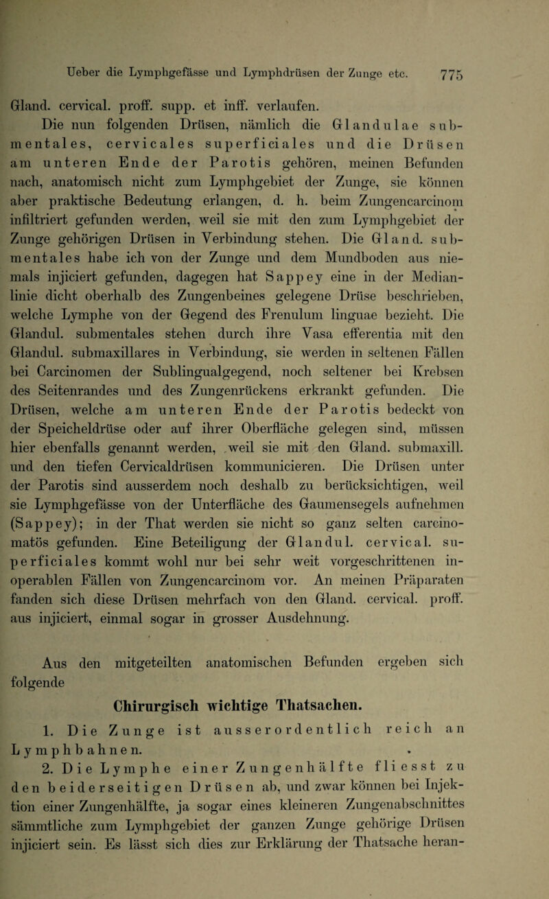 Gland, cervical, proff. supp. et inff. verlaufen. Die nun folgenden Driisen, namlich die Glandulae sub- mentales, cervicales superficiales und die Driisen am unteren Ende der Parotis gehoren, meinen Befunden nach, anatomisch nicht zum Lymphgebiet der Zunge, sie kbnnen aber praktische Bedeutung erlangen, d. h. beim Zungencarcinom infiltriert gefunden werden, weil sie mit den zum Lymphgebiet der Zunge gehorigen Driisen in Verb in dung stehen. Die Gland, sub- mentales habe ich von der Zunge und dem Mundboden aus nie- mals injiciert gefunden, dagegen hat Sappey eine in der Median - linie dicht oberhalb des Zungenbeines gelegene Driise beschrieben, welche Lymphe von der Gegend des Frenulum linguae bezieht. Die Glandul. submentales stehen durch ihre Vasa efferentia mit den Glandul. submaxillares in Verbindung, sie werden in seltenen Fallen bei Carcinomen der Sublingualgegend, noch seltener bei Krebsen des Seitenrandes und des Zungenriickens erkrankt gefunden. Die Driisen, welche am unteren Ende der Parotis bedeckt von der Speicheldriise oder auf ihrer Oberflache gelegen sind, miissen hier ebenfalls genannt werden, weil sie mit den Gland, submaxill. und den tiefen Cervicaldriisen kommunicieren. Die Driisen unter der Parotis sind ausserdem noch deshalb zu beriicksichtigen, weil sie Lymphgefasse von der Unterflache des Gaumensegels aufnehmen (Sappey); in der That werden sie nicht so ganz selten carcino- matos gefunden. Eine Beteiligung der Glandul. cervical, su¬ perficiales kommt wohl nur bei sehr weit vorgeschrittenen in- operablen Fallen von Zungencarcinom vor. An meinen Praparaten fanden sich diese Driisen mehrfach von den Gland, cervical, proff. aus injiciert, einmal sogar in grosser Ausdehnung. Aus den mitgeteilten anatomischen Befunden ergeben sich folgende Chirurgisch wichtige Thatsaclien. 1. Die Zunge ist ausser ordentlich reicli an Lymphb ahnen. 2. Die Lymphe einer Zungenhalfte fliesst zu den beiderseitigen Driisen ab, und zwar kbnnen bei Injek- tion einer Zungenhalfte, ja sogar eines kleineren Zungenabschnittes sammtliche zum Lymphgebiet der ganzen Zunge gehorige Driisen injiciert sein. Es liisst sich dies zur Erklarung der Thatsache heran-