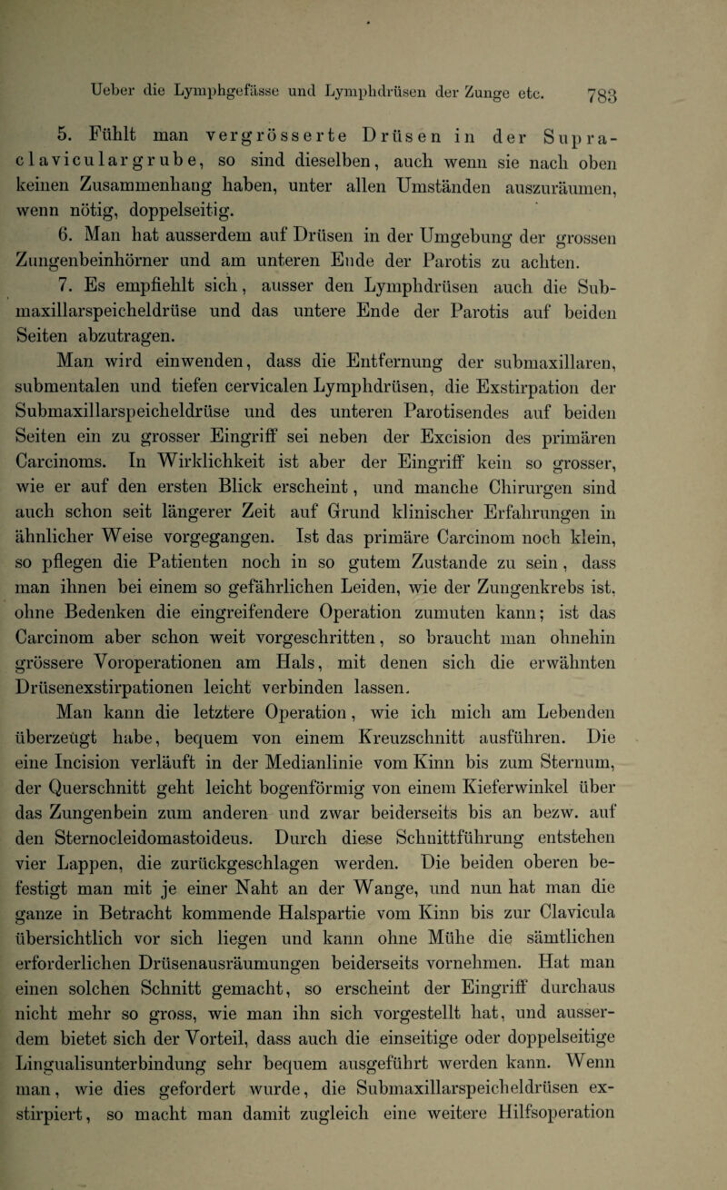 5. Flihlt man vergrosserte Driisen in der Supra- claviculargrube, so sind dieselben, aucli wemi sie nacli oben keinen Zusammenliang liaben, unter alien Umstanden auszuraumen, wenn nbtig, doppelseitig. 6. Man hat ausserdem auf Driisen in der Umgebung der grossen Zungenbeinhorner und am unteren Ende der Parotis zu acliten. 7. Es empfieblt sich, ausser den Lymphdriisen auch die Sub- maxillarspeicheldriise und das untere Ende der Parotis auf beiden Seiten abzutragen. Man wird einwenden, dass die Entfernung der submaxillaren, submentalen und tiefen cervicalen Lymphdriisen, die Exstirpation der Submaxillarspeicheldriise und des unteren Parotisendes auf beiden Seiten ein zu grosser Eingriff sei neben der Excision des primaren Carcinoms. In Wirklichkeit ist aber der Eingriff kein so grosser, wie er auf den ersten Blick erscheint, und manche Chirurgen sind auch schon seit langerer Zeit auf Grand klinischer Erfahrungen in ahnlicher Weise vorgegangen. Ist das primare Carcinom noch ldein, so pflegen die Patienten noch in so gutem Zustande zu sein , dass man ihnen bei einem so gefahrlichen Leiden, wie der Zungenkrebs ist, olme Bedenken die eingreifendere Operation zumuten kann; ist das Carcinom aber schon weit vorgeschritten, so braucht man ohnehin grbssere Voroperationen am Hals, mit denen sich die erwahnten Driisenexstirpationen leicht verbinden lassen. Man kann die letztere Operation, wie icli mich am Lebenden iiberzeugt habe, bequem von einem Kreuzschnitt ausfiihren. Die eine Incision verlauft in der Medianlinie vom Kinn bis zum Sternum, der Querschnitt geht leicht bogenformig von einem Kieferwinkel liber das Zungenbein zum anderen und zwar beiderseits bis an bezw. auf den Sternocleidomastoideus. Durch diese Schnittfuhrung entstehen vier Lappen, die zuriickgeschlagen werden. Die beiden oberen be- festigt man mit je einer Naht an der Wange, und nun hat man die ganze in Betracht kommende Halspartie vom Kinn bis zur Clavicula iibersichtlich vor sich liegen und kann ohne Miihe die samtliclien erforderlichen Drlisenausraumungen beiderseits vornehmen. Hat man einen solchen Schnitt gemacht, so erscheint der Eingriff durchaus nicht mehr so gross, wie man ihn sich vorgestellt hat, und ausser¬ dem bietet sich der Vorteil, dass auch die einseitige oder doppelseitige Lingualisunterbindung sehr bequem ausgefuhrt werden kann. Wenn man, wie dies gefordert wurde, die Submaxillarspeich el driisen ex- stirpiert, so macht man damit zugleich eine weitere Hilfsoperation