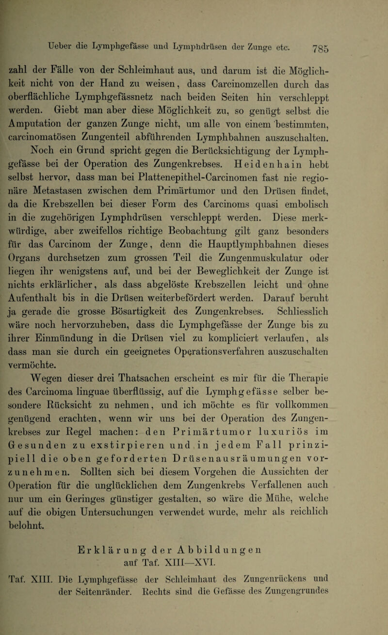 zahl der Falle von der Schleimhaut aus, und darum ist die Mofflich- keit nicht von der Hand zu weisen, dass Carcinomzellen durch das oberflachliche Lymphgefassnetz nach beiden Seiten hin verschleppt werden. Giebt man aber diese Moglichkeit zu, so gentigt selbst die Amputation der ganzen Zunge nicht, um alle von einem bestimmten, carcinomatosen Zungenteil abfiihrenden Lymphbahnen auszuschalten. Noch ein Grand spricht gegen die Berticksichtigung der Lymph¬ gefasse bei der Operation des Zungenkrebses. Heidenhain hebt selbst hervor, dass man bei Plattenepithel-Carcinomen fast nie regio- niire Metastasen zwischen dem Primartumor und den Drtisen findet, da die Krebszellen bei dieser Form des Carcinoms quasi embolisch in die zugehorigen Lymphdriisen verschleppt werden. Diese merk- wiirdige, aber zweifellos richtige Beobachtung gilt ganz besonders fur das Carcinom der Zunge, denn die Hauptlymphbahnen dieses Organs durchsetzen zum grossen Teil die Zungenmuskulatur oder liegen ihr wenigstens auf, und bei der Bewegliclikeit der Zunge ist nichts erklarlicher, als dass abgeloste Krebszellen leicht und ohne Aufenthalt bis in die Driisen weiterbefordert werden. Darauf berulit ja gerade die grosse Bosartigkeit des Zungenkrebses. Schliesslich ware noch hervorzuheben, dass die Lymphgefasse der Zunge bis zu ihrer Einmiindung in die Drtisen viel zu kompliciert verlaufen, als dass man sie durch ein geeignetes Opcrationsverfahren auszuschalten vermochte. Wegen dieser drei Thatsachen erscheint es mil* fiir die Therapie des Carcinoma linguae iiberfliissig, auf die Lymphgefasse selber be- sondere Riicksicht zu nehmen, und ich mochte es fiir vollkommen geniigend eracliten, wenn wir uns bei der Operation des Zungen¬ krebses zur Regel machen: den Primartumor luxurios im Gesunden zu exstirpieren und in jedem Fall prinzi- piell die oben geforderten Drusenausraumungen vor- zunehmen. Sollten sich bei diesem Vorgehen die Aussicliten der Operation fiir die ungliicklichen dem Zungenkrebs Verfallenen auch nur um ein Geringes giinstiger gestalten, so ware die Miihe, welclie auf die obigen Untersuchungen verwendet wurde, melir als reichlich belohnt. Erklarung der Abbild ungen auf Taf. XIII—XVI. Taf. XIII. Die Lymphgefasse der Sclileimhaut des Zungenriickens und der Seitenrander. Rechts sind die Gefasse des Zungengrundes