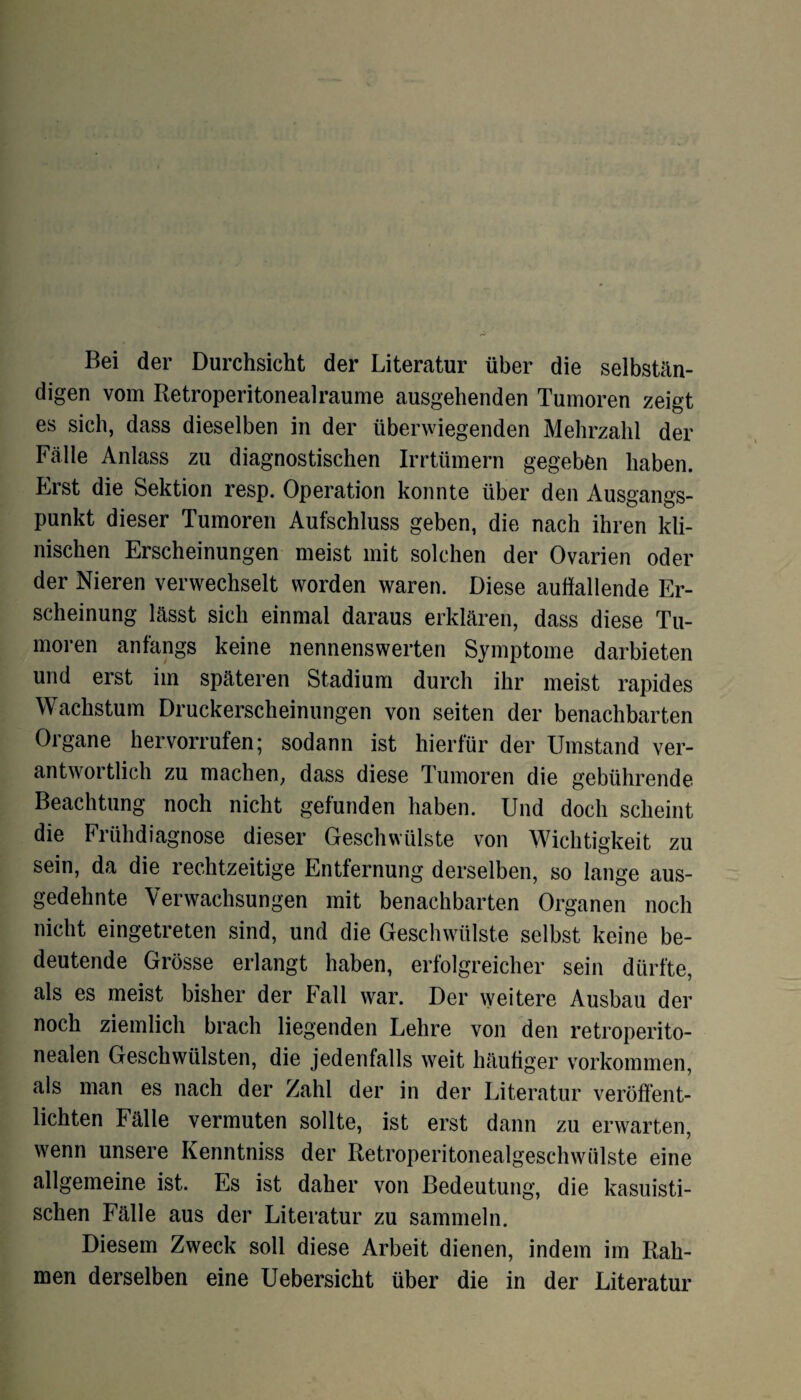 Bei der Durchsicht der Literatur über die selbstän¬ digen vom Retroperitonealraume ausgehenden Tumoren zeigt es sich, dass dieselben in der überwiegenden Mehrzahl der Fälle Anlass zu diagnostischen Irrtümern gegeben haben. Erst die Sektion resp. Operation konnte über den Ausgangs¬ punkt dieser Tumoren Aufschluss geben, die nach ihren kli¬ nischen Erscheinungen meist mit solchen der Ovarien oder der Nieren verwechselt worden waren. Diese auffallende Er¬ scheinung lässt sich einmal daraus erklären, dass diese Tu¬ moren anfangs keine nennenswerten Symptome darbieten und erst im späteren Stadium durch ihr meist rapides Wachstum Druckerscheinungen von seiten der benachbarten Organe hervorrufen; sodann ist hierfür der Umstand ver¬ antwortlich zu machen; dass diese Tumoren die gebührende Beachtung noch nicht gefunden haben. Und doch scheint die Frühdiagnose dieser Geschwülste von Wichtigkeit zu sein, da die rechtzeitige Entfernung derselben, so lange aus¬ gedehnte Verwachsungen mit benachbarten Organen noch nicht eingetreten sind, und die Geschwülste selbst keine be¬ deutende Grösse erlangt haben, erfolgreicher sein dürfte, als es meist bisher der Fall war. Der weitere Ausbau der noch ziemlich brach liegenden Lehre von den retroperito- nealen Geschwülsten, die jedenfalls weit häufiger Vorkommen, als man es nach der Zahl der in der Literatur veröffent¬ lichten Fälle vermuten sollte, ist erst dann zu erwarten, wenn unsere Kenntniss der Retroperitonealgeschwiilste eine allgemeine ist. Es ist daher von Bedeutung, die kasuisti¬ schen Fälle aus der Literatur zu sammeln. Diesem Zweck soll diese Arbeit dienen, indem im Rah¬ men derselben eine Uebersicht über die in der Literatur